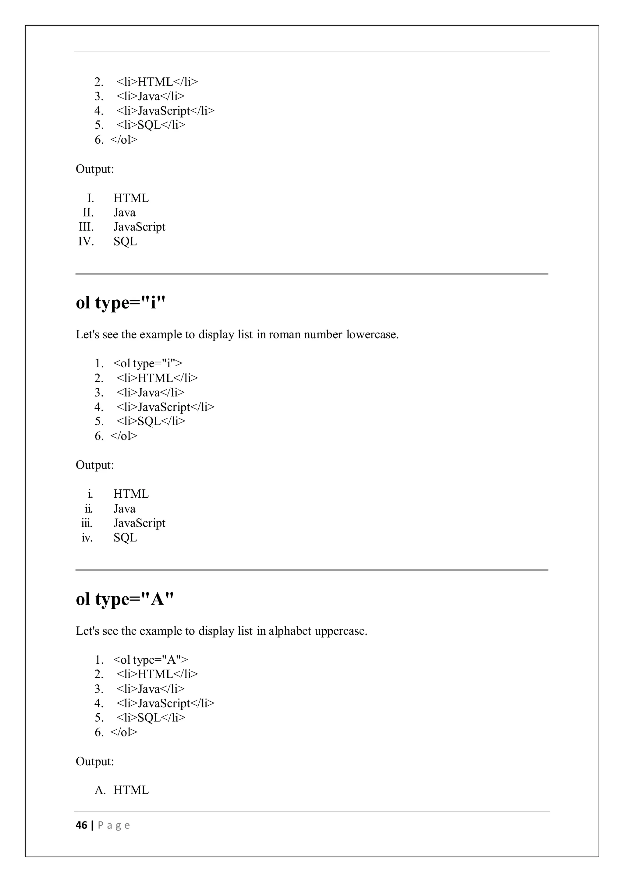 46 | P a g e
2. <li>HTML</li>
3. <li>Java</li>
4. <li>JavaScript</li>
5. <li>SQL</li>
6. </ol>
Output:
I. HTML
II. Java
III. JavaScript
IV. SQL
ol type="i"
Let's see the example to display list in roman number lowercase.
1. <ol type="i">
2. <li>HTML</li>
3. <li>Java</li>
4. <li>JavaScript</li>
5. <li>SQL</li>
6. </ol>
Output:
i. HTML
ii. Java
iii. JavaScript
iv. SQL
ol type="A"
Let's see the example to display list in alphabet uppercase.
1. <ol type="A">
2. <li>HTML</li>
3. <li>Java</li>
4. <li>JavaScript</li>
5. <li>SQL</li>
6. </ol>
Output:
A. HTML
 