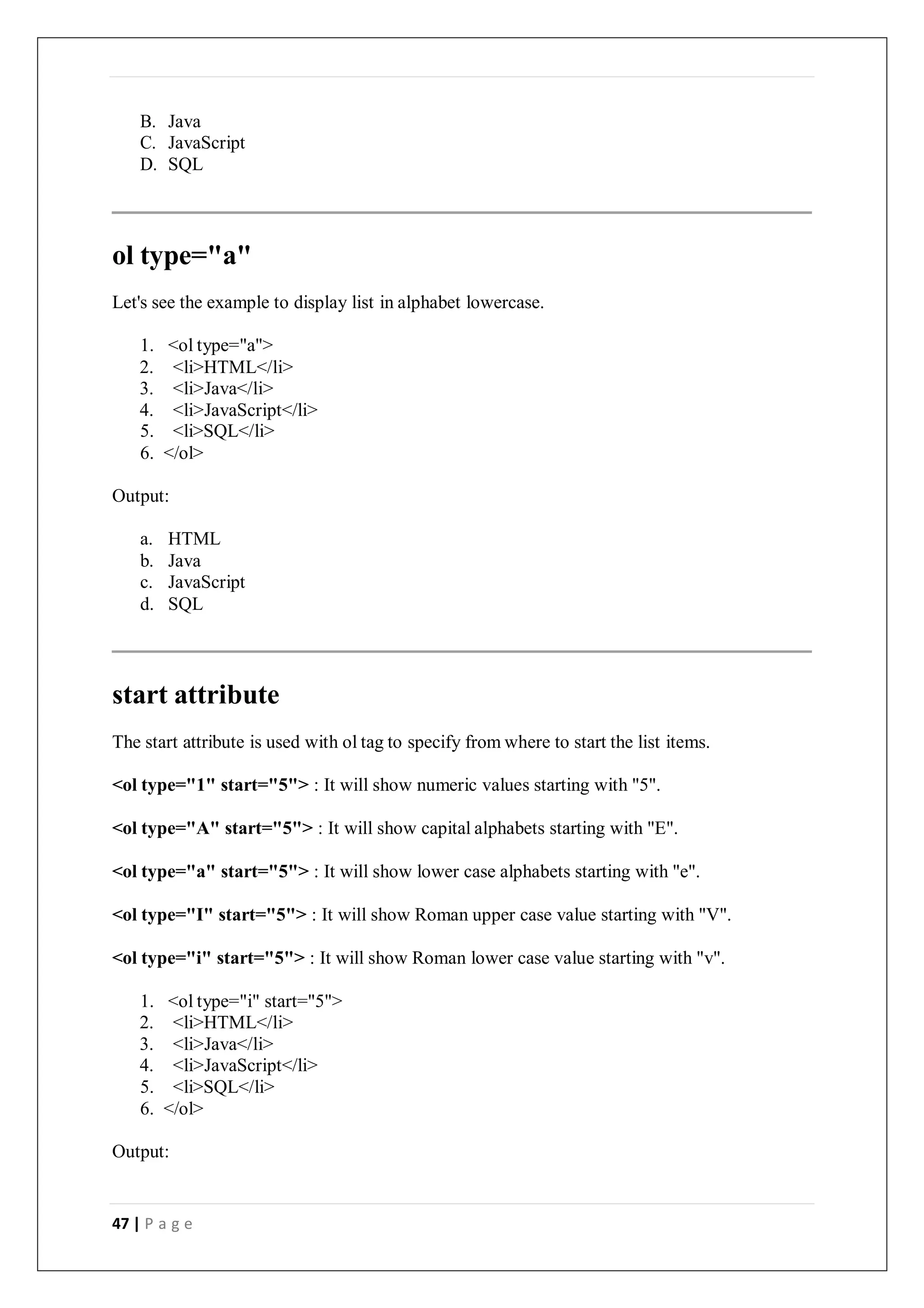47 | P a g e
B. Java
C. JavaScript
D. SQL
ol type="a"
Let's see the example to display list in alphabet lowercase.
1. <ol type="a">
2. <li>HTML</li>
3. <li>Java</li>
4. <li>JavaScript</li>
5. <li>SQL</li>
6. </ol>
Output:
a. HTML
b. Java
c. JavaScript
d. SQL
start attribute
The start attribute is used with ol tag to specify from where to start the list items.
<ol type="1" start="5"> : It will show numeric values starting with "5".
<ol type="A" start="5"> : It will show capital alphabets starting with "E".
<ol type="a" start="5"> : It will show lower case alphabets starting with "e".
<ol type="I" start="5"> : It will show Roman upper case value starting with "V".
<ol type="i" start="5"> : It will show Roman lower case value starting with "v".
1. <ol type="i" start="5">
2. <li>HTML</li>
3. <li>Java</li>
4. <li>JavaScript</li>
5. <li>SQL</li>
6. </ol>
Output:
 