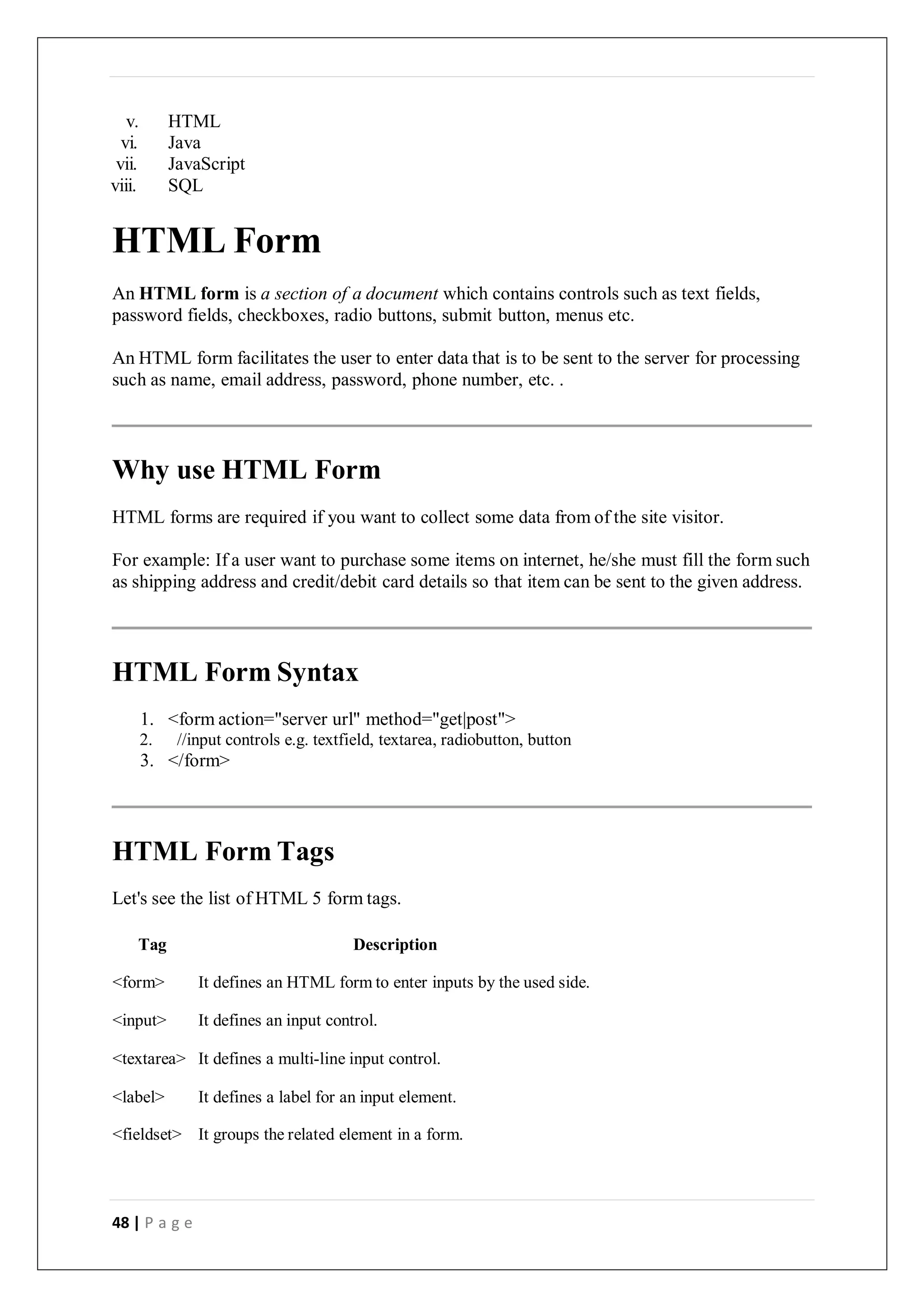 48 | P a g e
v. HTML
vi. Java
vii. JavaScript
viii. SQL
HTML Form
An HTML form is a section of a document which contains controls such as text fields,
password fields, checkboxes, radio buttons, submit button, menus etc.
An HTML form facilitates the user to enter data that is to be sent to the server for processing
such as name, email address, password, phone number, etc. .
Why use HTML Form
HTML forms are required if you want to collect some data from of the site visitor.
For example: If a user want to purchase some items on internet, he/she must fill the form such
as shipping address and credit/debit card details so that item can be sent to the given address.
HTML Form Syntax
1. <form action="server url" method="get|post">
2. //input controls e.g. textfield, textarea, radiobutton, button
3. </form>
HTML Form Tags
Let's see the list of HTML 5 form tags.
Tag Description
<form> It defines an HTML form to enter inputs by the used side.
<input> It defines an input control.
<textarea> It defines a multi-line input control.
<label> It defines a label for an input element.
<fieldset> It groups the related element in a form.
 