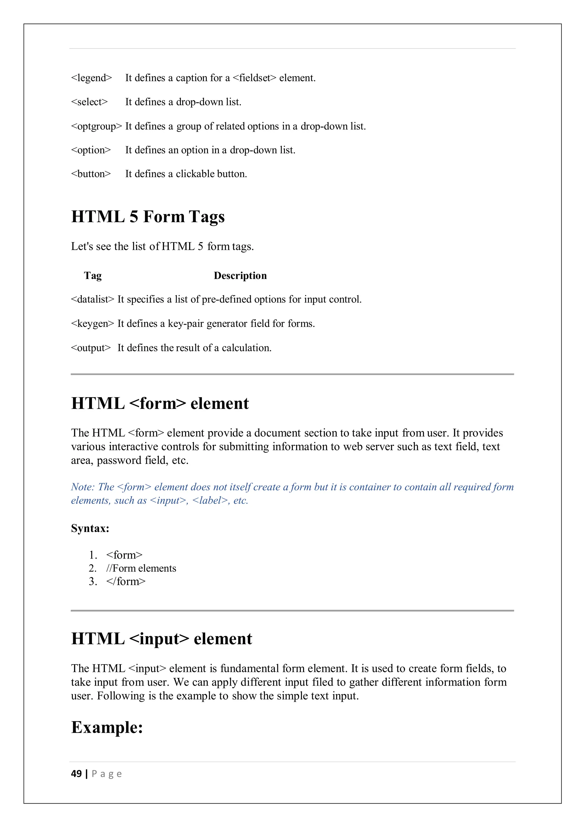 49 | P a g e
<legend> It defines a caption for a <fieldset> element.
<select> It defines a drop-down list.
<optgroup> It defines a group of related options in a drop-down list.
<option> It defines an option in a drop-down list.
<button> It defines a clickable button.
HTML 5 Form Tags
Let's see the list of HTML 5 form tags.
Tag Description
<datalist> It specifies a list of pre-defined options for input control.
<keygen> It defines a key-pair generator field for forms.
<output> It defines the result of a calculation.
HTML <form> element
The HTML <form> element provide a document section to take input from user. It provides
various interactive controls for submitting information to web server such as text field, text
area, password field, etc.
Note: The <form> element does not itself create a form but it is container to contain all required form
elements, such as <input>, <label>, etc.
Syntax:
1. <form>
2. //Form elements
3. </form>
HTML <input> element
The HTML <input> element is fundamental form element. It is used to create form fields, to
take input from user. We can apply different input filed to gather different information form
user. Following is the example to show the simple text input.
Example:
 