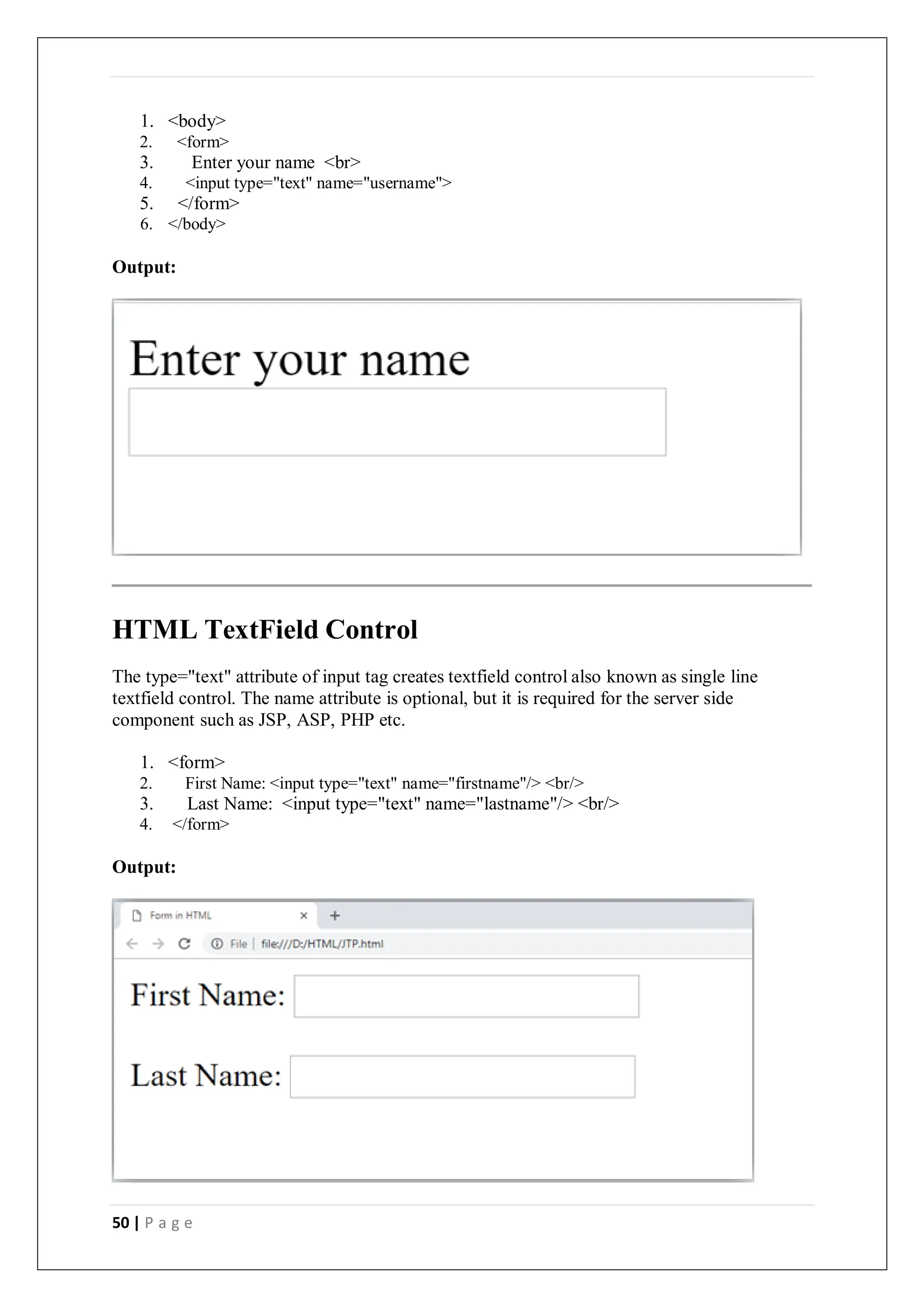 50 | P a g e
1. <body>
2. <form>
3. Enter your name <br>
4. <input type="text" name="username">
5. </form>
6. </body>
Output:
HTML TextField Control
The type="text" attribute of input tag creates textfield control also known as single line
textfield control. The name attribute is optional, but it is required for the server side
component such as JSP, ASP, PHP etc.
1. <form>
2. First Name: <input type="text" name="firstname"/> <br/>
3. Last Name: <input type="text" name="lastname"/> <br/>
4. </form>
Output:
 