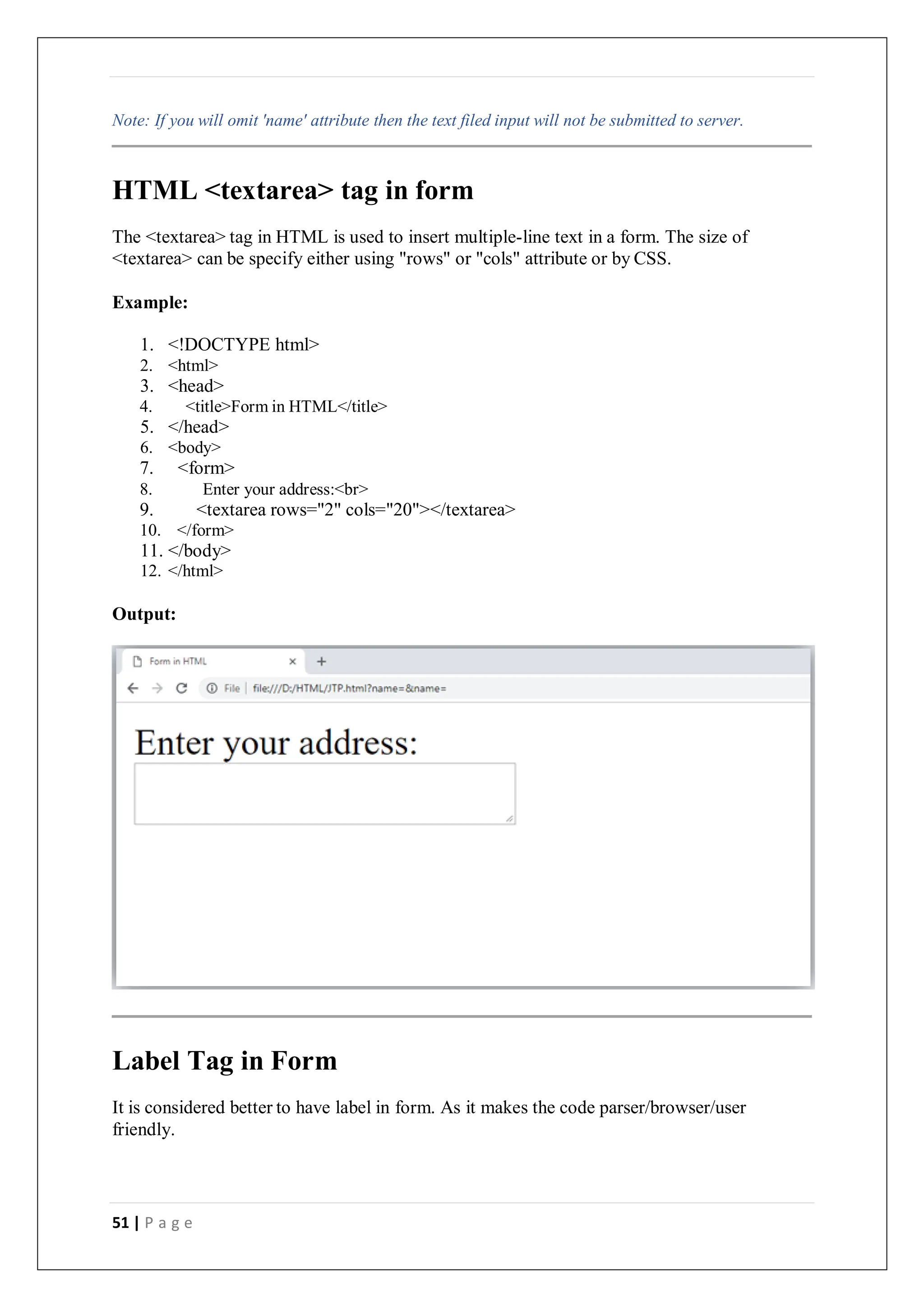 51 | P a g e
Note: If you will omit 'name' attribute then the text filed input will not be submitted to server.
HTML <textarea> tag in form
The <textarea> tag in HTML is used to insert multiple-line text in a form. The size of
<textarea> can be specify either using "rows" or "cols" attribute or by CSS.
Example:
1. <!DOCTYPE html>
2. <html>
3. <head>
4. <title>Form in HTML</title>
5. </head>
6. <body>
7. <form>
8. Enter your address:<br>
9. <textarea rows="2" cols="20"></textarea>
10. </form>
11. </body>
12. </html>
Output:
Label Tag in Form
It is considered better to have label in form. As it makes the code parser/browser/user
friendly.
 