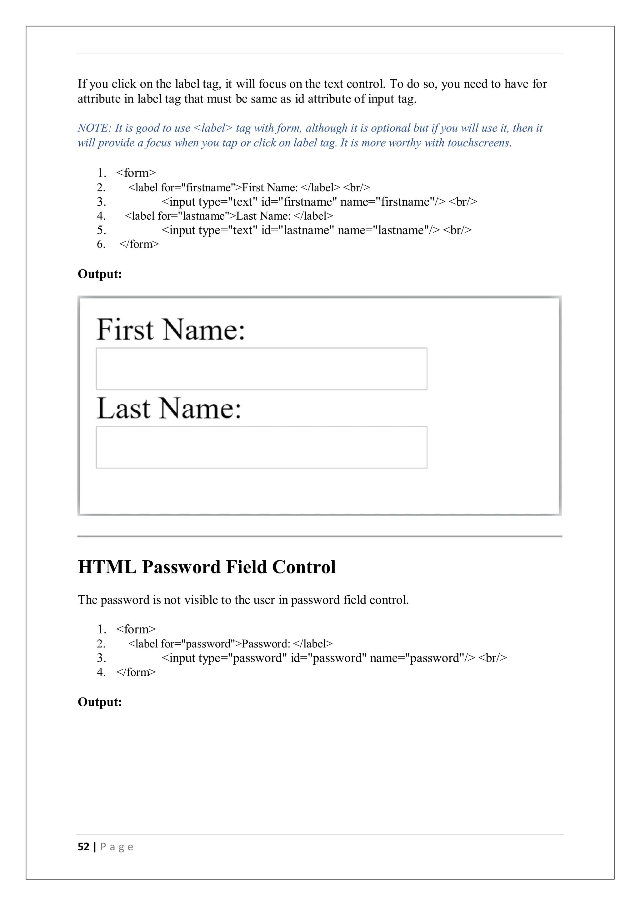 52 | P a g e
If you click on the label tag, it will focus on the text control. To do so, you need to have for
attribute in label tag that must be same as id attribute of input tag.
NOTE: It is good to use <label> tag with form, although it is optional but if you will use it, then it
will provide a focus when you tap or click on label tag. It is more worthy with touchscreens.
1. <form>
2. <label for="firstname">First Name: </label> <br/>
3. <input type="text" id="firstname" name="firstname"/> <br/>
4. <label for="lastname">Last Name: </label>
5. <input type="text" id="lastname" name="lastname"/> <br/>
6. </form>
Output:
HTML Password Field Control
The password is not visible to the user in password field control.
1. <form>
2. <label for="password">Password: </label>
3. <input type="password" id="password" name="password"/> <br/>
4. </form>
Output:
 