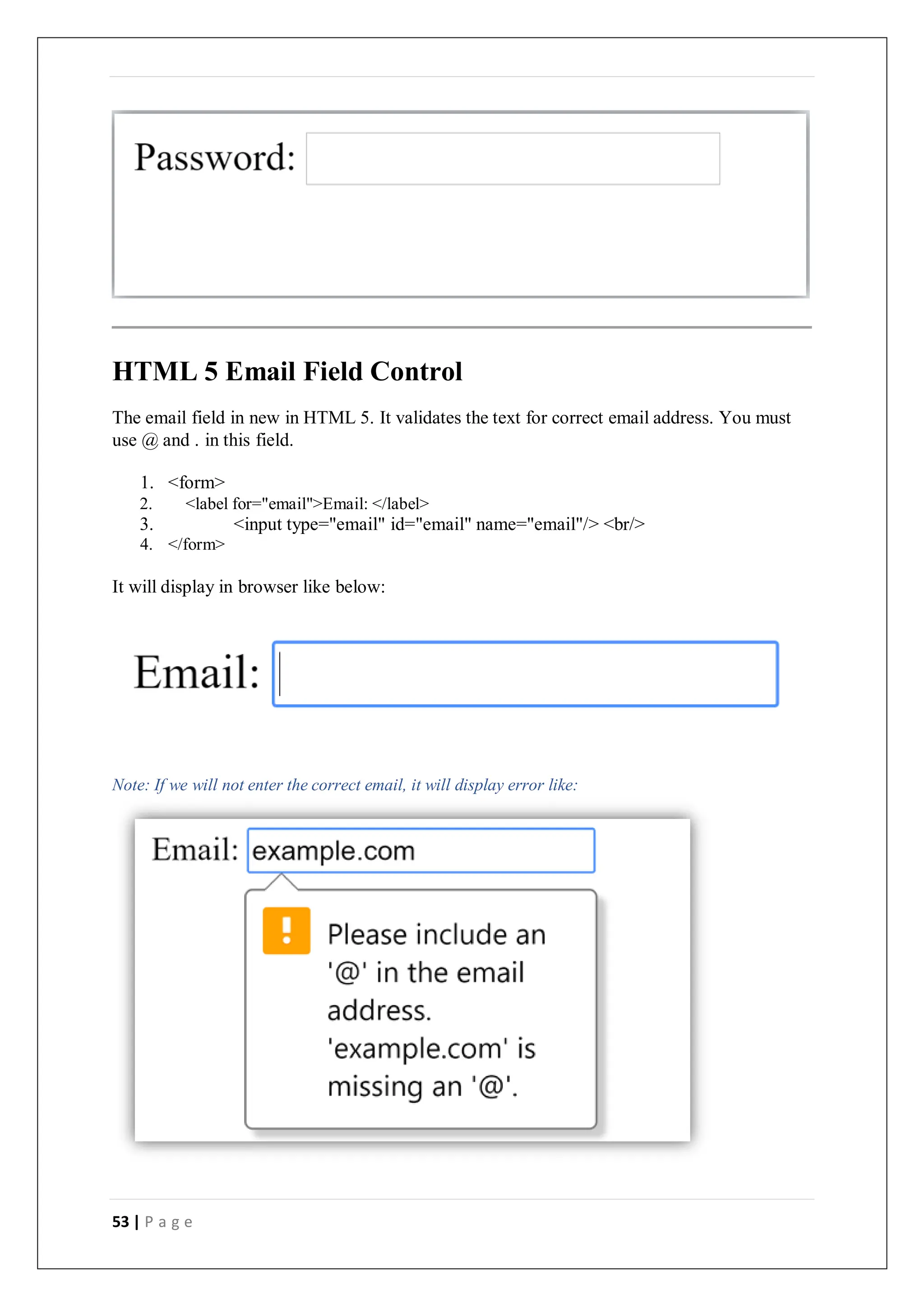 53 | P a g e
HTML 5 Email Field Control
The email field in new in HTML 5. It validates the text for correct email address. You must
use @ and . in this field.
1. <form>
2. <label for="email">Email: </label>
3. <input type="email" id="email" name="email"/> <br/>
4. </form>
It will display in browser like below:
Note: If we will not enter the correct email, it will display error like:
 