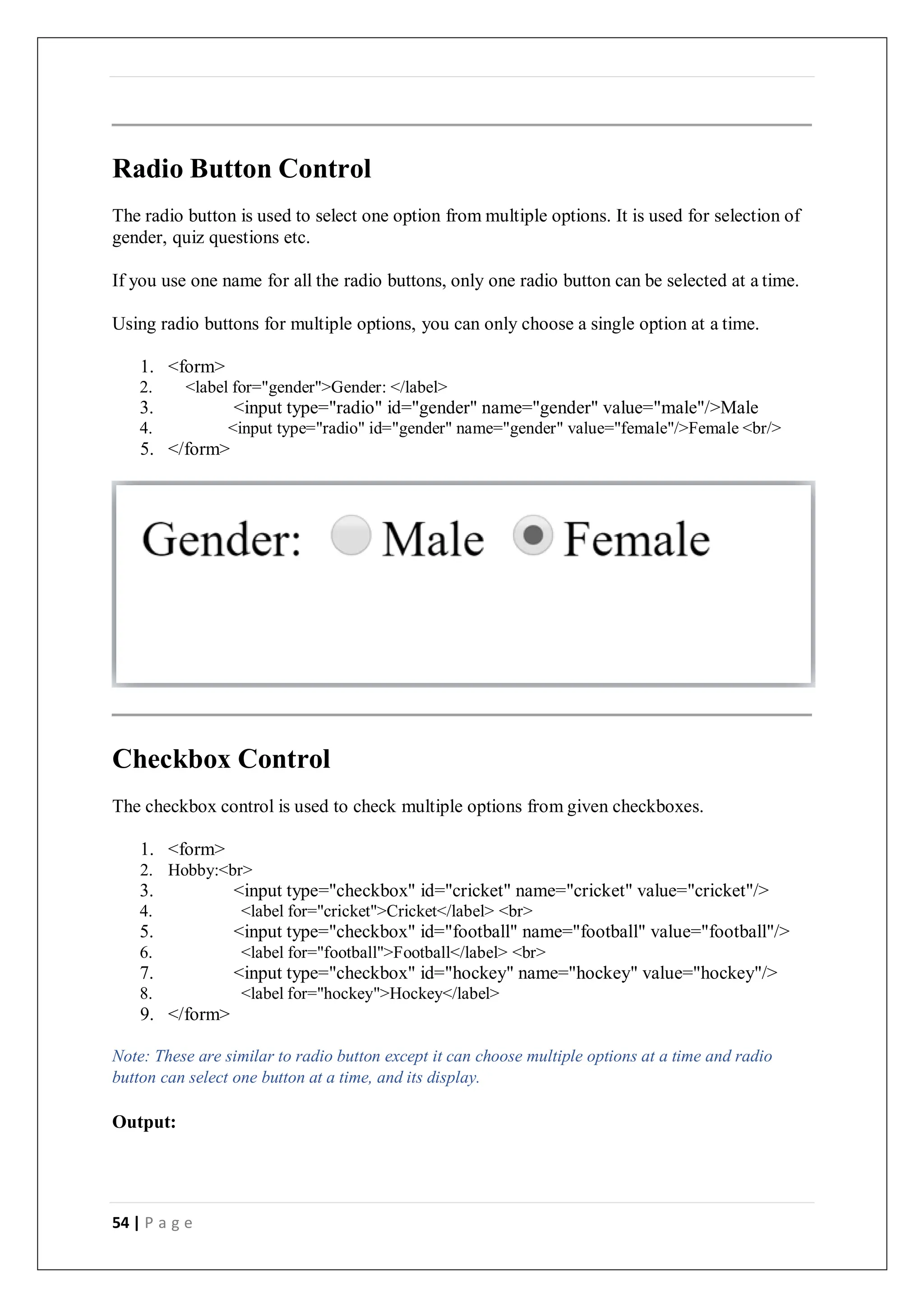 54 | P a g e
Radio Button Control
The radio button is used to select one option from multiple options. It is used for selection of
gender, quiz questions etc.
If you use one name for all the radio buttons, only one radio button can be selected at a time.
Using radio buttons for multiple options, you can only choose a single option at a time.
1. <form>
2. <label for="gender">Gender: </label>
3. <input type="radio" id="gender" name="gender" value="male"/>Male
4. <input type="radio" id="gender" name="gender" value="female"/>Female <br/>
5. </form>
Checkbox Control
The checkbox control is used to check multiple options from given checkboxes.
1. <form>
2. Hobby:<br>
3. <input type="checkbox" id="cricket" name="cricket" value="cricket"/>
4. <label for="cricket">Cricket</label> <br>
5. <input type="checkbox" id="football" name="football" value="football"/>
6. <label for="football">Football</label> <br>
7. <input type="checkbox" id="hockey" name="hockey" value="hockey"/>
8. <label for="hockey">Hockey</label>
9. </form>
Note: These are similar to radio button except it can choose multiple options at a time and radio
button can select one button at a time, and its display.
Output:
 