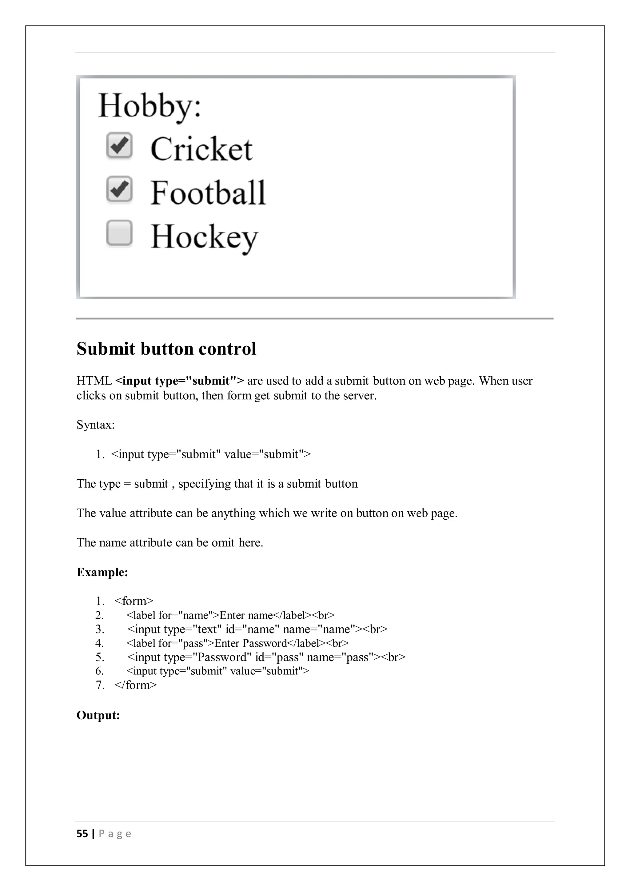 55 | P a g e
Submit button control
HTML <input type="submit"> are used to add a submit button on web page. When user
clicks on submit button, then form get submit to the server.
Syntax:
1. <input type="submit" value="submit">
The type = submit , specifying that it is a submit button
The value attribute can be anything which we write on button on web page.
The name attribute can be omit here.
Example:
1. <form>
2. <label for="name">Enter name</label><br>
3. <input type="text" id="name" name="name"><br>
4. <label for="pass">Enter Password</label><br>
5. <input type="Password" id="pass" name="pass"><br>
6. <input type="submit" value="submit">
7. </form>
Output:
 