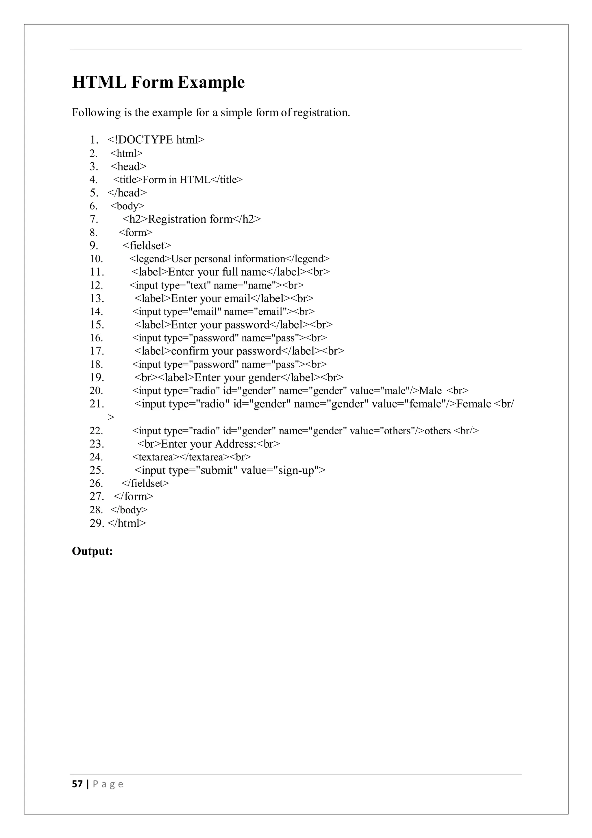 57 | P a g e
HTML Form Example
Following is the example for a simple form of registration.
1. <!DOCTYPE html>
2. <html>
3. <head>
4. <title>Form in HTML</title>
5. </head>
6. <body>
7. <h2>Registration form</h2>
8. <form>
9. <fieldset>
10. <legend>User personal information</legend>
11. <label>Enter your full name</label><br>
12. <input type="text" name="name"><br>
13. <label>Enter your email</label><br>
14. <input type="email" name="email"><br>
15. <label>Enter your password</label><br>
16. <input type="password" name="pass"><br>
17. <label>confirm your password</label><br>
18. <input type="password" name="pass"><br>
19. <br><label>Enter your gender</label><br>
20. <input type="radio" id="gender" name="gender" value="male"/>Male <br>
21. <input type="radio" id="gender" name="gender" value="female"/>Female <br/
>
22. <input type="radio" id="gender" name="gender" value="others"/>others <br/>
23. <br>Enter your Address:<br>
24. <textarea></textarea><br>
25. <input type="submit" value="sign-up">
26. </fieldset>
27. </form>
28. </body>
29. </html>
Output:
 