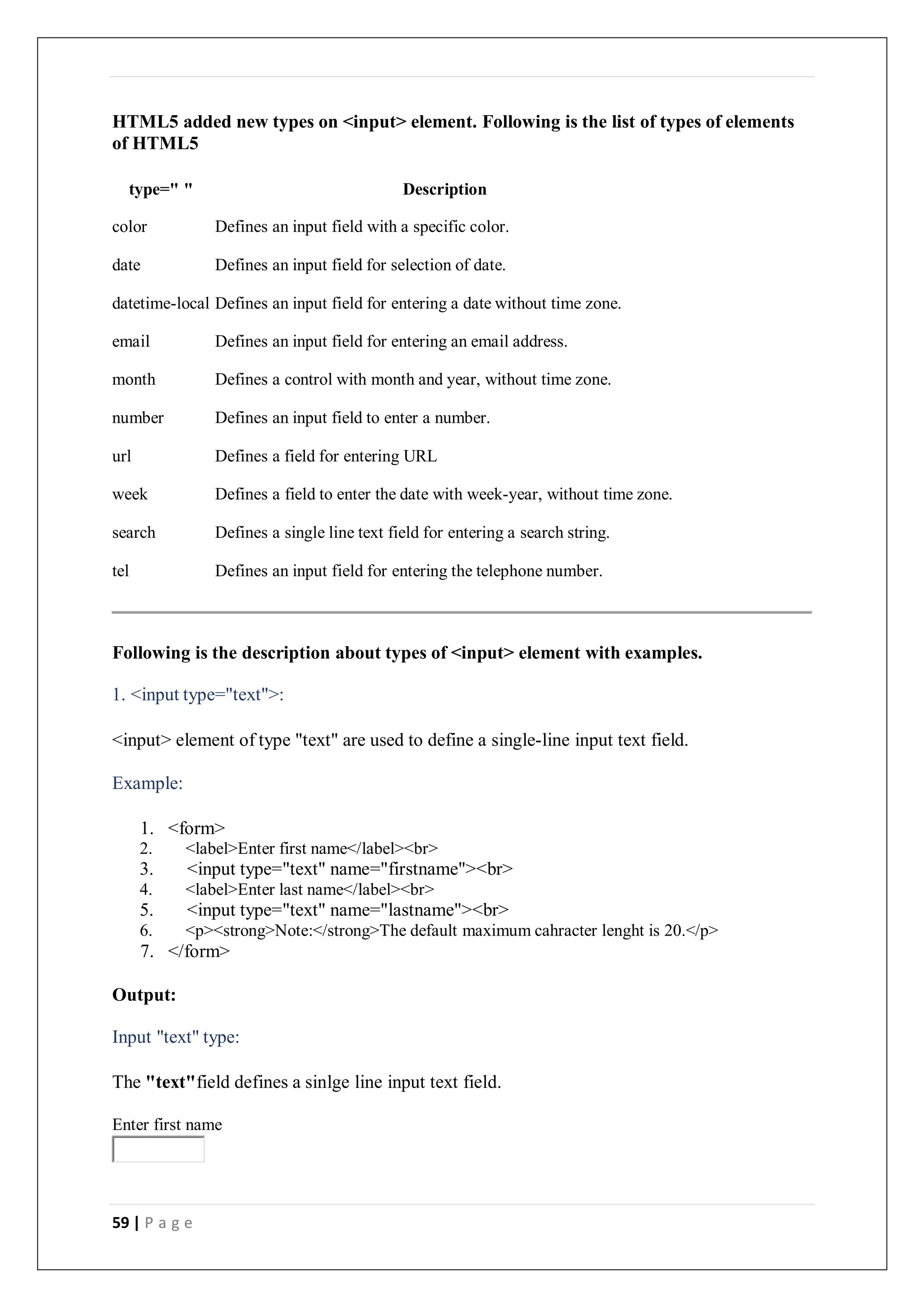 59 | P a g e
HTML5 added new types on <input> element. Following is the list of types of elements
of HTML5
type=" " Description
color Defines an input field with a specific color.
date Defines an input field for selection of date.
datetime-local Defines an input field for entering a date without time zone.
email Defines an input field for entering an email address.
month Defines a control with month and year, without time zone.
number Defines an input field to enter a number.
url Defines a field for entering URL
week Defines a field to enter the date with week-year, without time zone.
search Defines a single line text field for entering a search string.
tel Defines an input field for entering the telephone number.
Following is the description about types of <input> element with examples.
1. <input type="text">:
<input> element of type "text" are used to define a single-line input text field.
Example:
1. <form>
2. <label>Enter first name</label><br>
3. <input type="text" name="firstname"><br>
4. <label>Enter last name</label><br>
5. <input type="text" name="lastname"><br>
6. <p><strong>Note:</strong>The default maximum cahracter lenght is 20.</p>
7. </form>
Output:
Input "text" type:
The "text"field defines a sinlge line input text field.
Enter first name
 