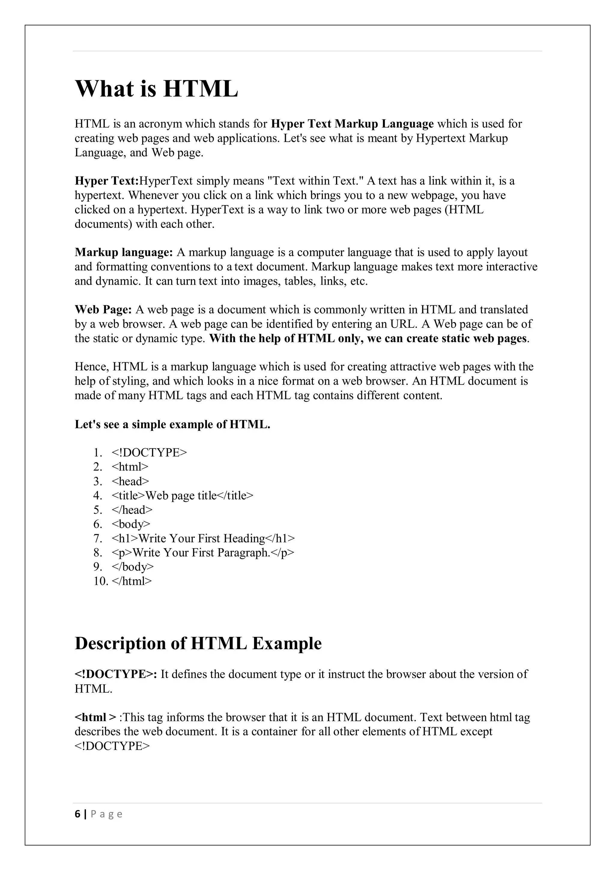 6 | P a g e
What is HTML
HTML is an acronym which stands for Hyper Text Markup Language which is used for
creating web pages and web applications. Let's see what is meant by Hypertext Markup
Language, and Web page.
Hyper Text:HyperText simply means "Text within Text." A text has a link within it, is a
hypertext. Whenever you click on a link which brings you to a new webpage, you have
clicked on a hypertext. HyperText is a way to link two or more web pages (HTML
documents) with each other.
Markup language: A markup language is a computer language that is used to apply layout
and formatting conventions to a text document. Markup language makes text more interactive
and dynamic. It can turn text into images, tables, links, etc.
Web Page: A web page is a document which is commonly written in HTML and translated
by a web browser. A web page can be identified by entering an URL. A Web page can be of
the static or dynamic type. With the help of HTML only, we can create static web pages.
Hence, HTML is a markup language which is used for creating attractive web pages with the
help of styling, and which looks in a nice format on a web browser. An HTML document is
made of many HTML tags and each HTML tag contains different content.
Let's see a simple example of HTML.
1. <!DOCTYPE>
2. <html>
3. <head>
4. <title>Web page title</title>
5. </head>
6. <body>
7. <h1>Write Your First Heading</h1>
8. <p>Write Your First Paragraph.</p>
9. </body>
10. </html>
Description of HTML Example
<!DOCTYPE>: It defines the document type or it instruct the browser about the version of
HTML.
<html > :This tag informs the browser that it is an HTML document. Text between html tag
describes the web document. It is a container for all other elements of HTML except
<!DOCTYPE>
 