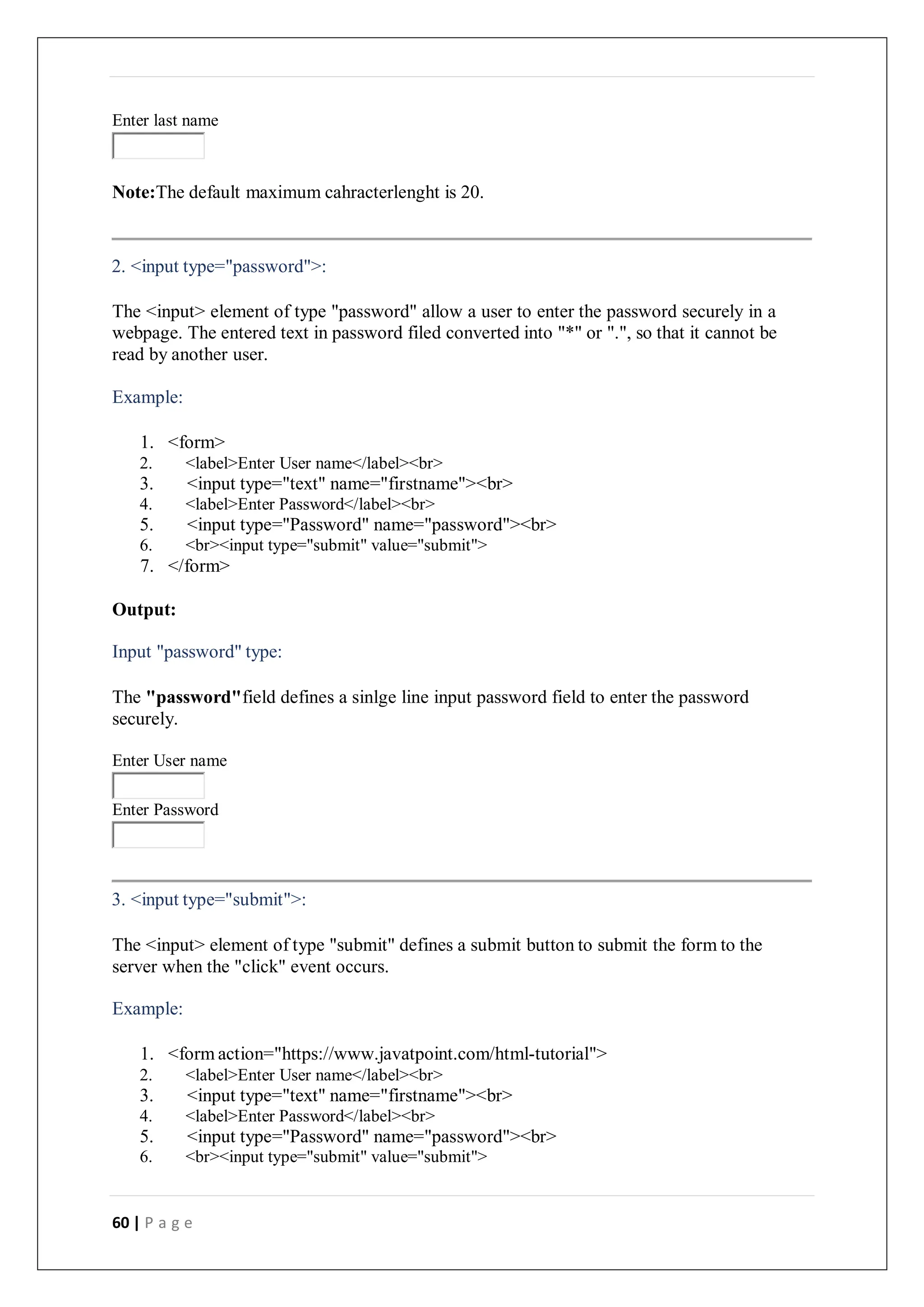 60 | P a g e
Enter last name
Note:The default maximum cahracterlenght is 20.
2. <input type="password">:
The <input> element of type "password" allow a user to enter the password securely in a
webpage. The entered text in password filed converted into "*" or ".", so that it cannot be
read by another user.
Example:
1. <form>
2. <label>Enter User name</label><br>
3. <input type="text" name="firstname"><br>
4. <label>Enter Password</label><br>
5. <input type="Password" name="password"><br>
6. <br><input type="submit" value="submit">
7. </form>
Output:
Input "password" type:
The "password"field defines a sinlge line input password field to enter the password
securely.
Enter User name
Enter Password
3. <input type="submit">:
The <input> element of type "submit" defines a submit button to submit the form to the
server when the "click" event occurs.
Example:
1. <form action="https://www.javatpoint.com/html-tutorial">
2. <label>Enter User name</label><br>
3. <input type="text" name="firstname"><br>
4. <label>Enter Password</label><br>
5. <input type="Password" name="password"><br>
6. <br><input type="submit" value="submit">
 