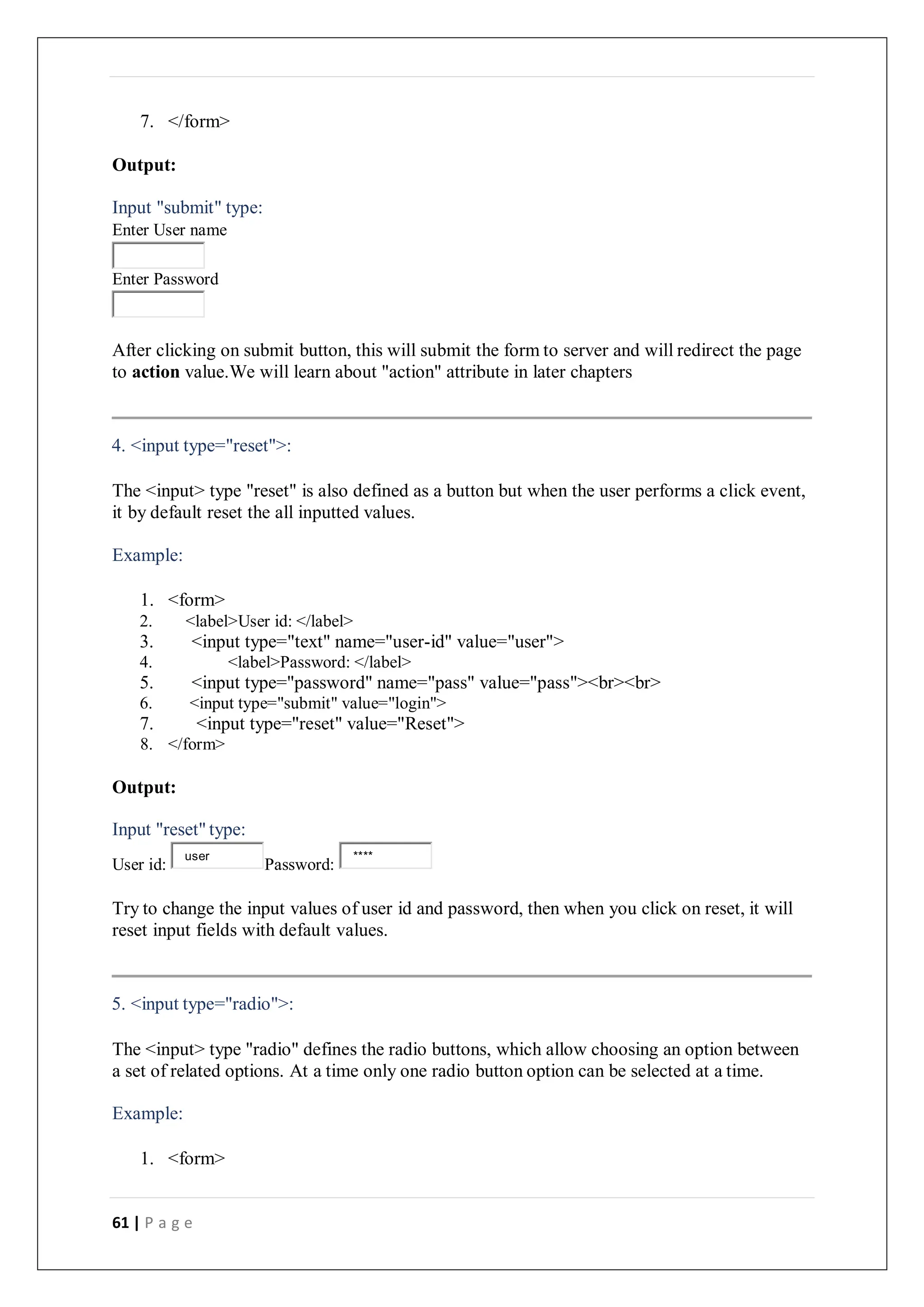 61 | P a g e
7. </form>
Output:
Input "submit" type:
Enter User name
Enter Password
After clicking on submit button, this will submit the form to server and will redirect the page
to action value.We will learn about "action" attribute in later chapters
4. <input type="reset">:
The <input> type "reset" is also defined as a button but when the user performs a click event,
it by default reset the all inputted values.
Example:
1. <form>
2. <label>User id: </label>
3. <input type="text" name="user-id" value="user">
4. <label>Password: </label>
5. <input type="password" name="pass" value="pass"><br><br>
6. <input type="submit" value="login">
7. <input type="reset" value="Reset">
8. </form>
Output:
Input "reset" type:
User id: Password:
Try to change the input values of user id and password, then when you click on reset, it will
reset input fields with default values.
5. <input type="radio">:
The <input> type "radio" defines the radio buttons, which allow choosing an option between
a set of related options. At a time only one radio button option can be selected at a time.
Example:
1. <form>
user ****
 