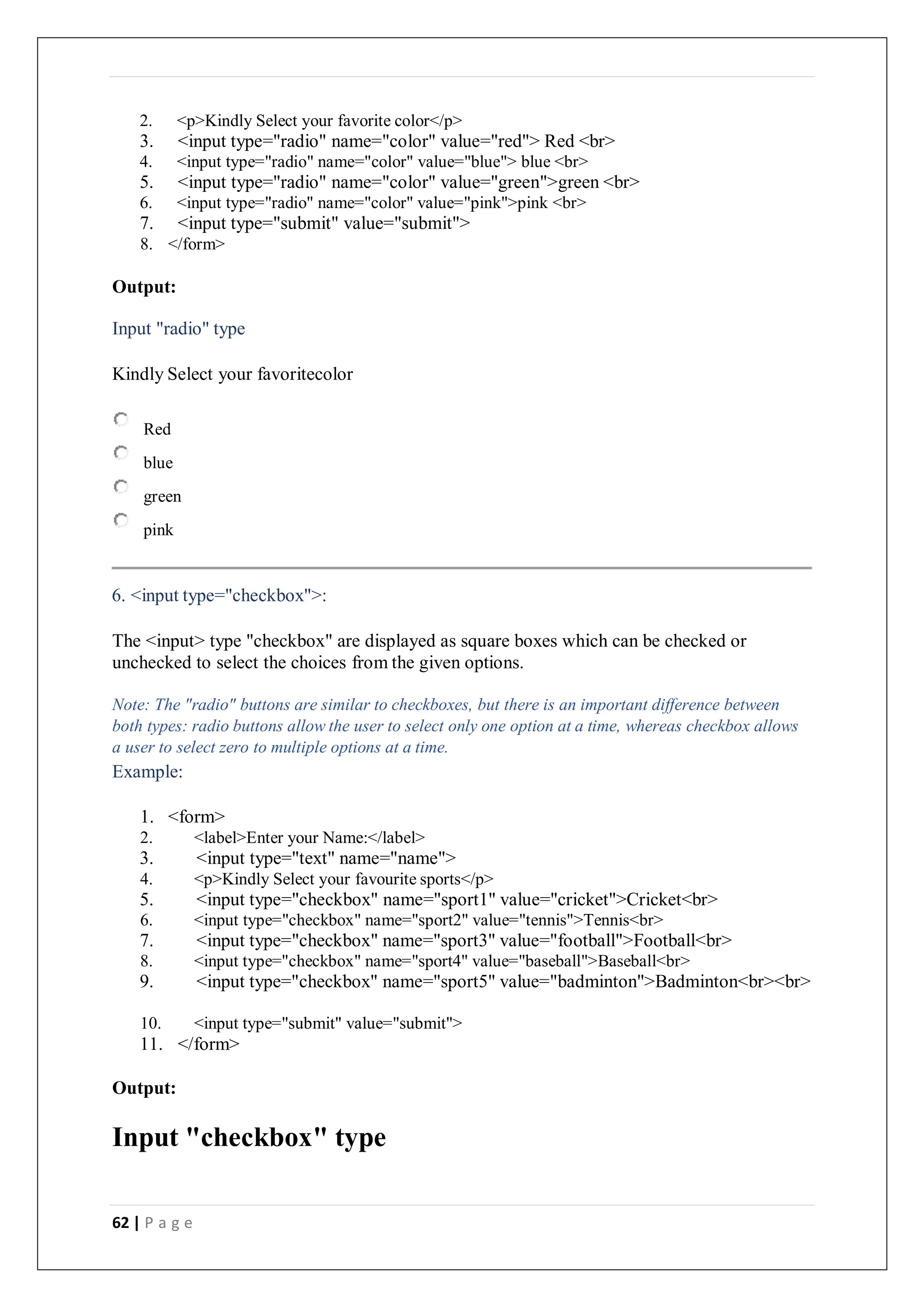62 | P a g e
2. <p>Kindly Select your favorite color</p>
3. <input type="radio" name="color" value="red"> Red <br>
4. <input type="radio" name="color" value="blue"> blue <br>
5. <input type="radio" name="color" value="green">green <br>
6. <input type="radio" name="color" value="pink">pink <br>
7. <input type="submit" value="submit">
8. </form>
Output:
Input "radio" type
Kindly Select your favoritecolor
Red
blue
green
pink
6. <input type="checkbox">:
The <input> type "checkbox" are displayed as square boxes which can be checked or
unchecked to select the choices from the given options.
Note: The "radio" buttons are similar to checkboxes, but there is an important difference between
both types: radio buttons allow the user to select only one option at a time, whereas checkbox allows
a user to select zero to multiple options at a time.
Example:
1. <form>
2. <label>Enter your Name:</label>
3. <input type="text" name="name">
4. <p>Kindly Select your favourite sports</p>
5. <input type="checkbox" name="sport1" value="cricket">Cricket<br>
6. <input type="checkbox" name="sport2" value="tennis">Tennis<br>
7. <input type="checkbox" name="sport3" value="football">Football<br>
8. <input type="checkbox" name="sport4" value="baseball">Baseball<br>
9. <input type="checkbox" name="sport5" value="badminton">Badminton<br><br>
10. <input type="submit" value="submit">
11. </form>
Output:
Input "checkbox" type
 