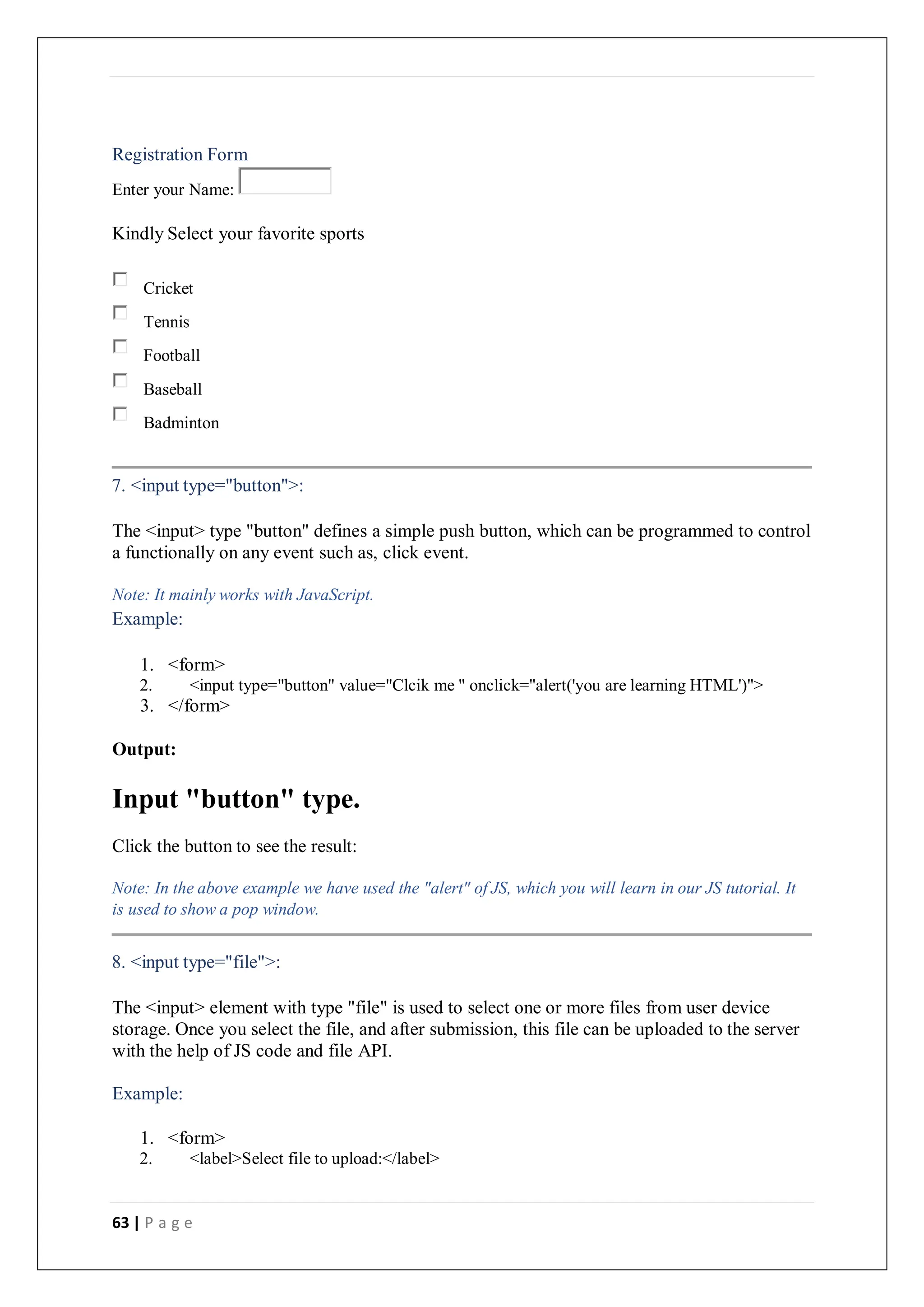 63 | P a g e
Registration Form
Enter your Name:
Kindly Select your favorite sports
Cricket
Tennis
Football
Baseball
Badminton
7. <input type="button">:
The <input> type "button" defines a simple push button, which can be programmed to control
a functionally on any event such as, click event.
Note: It mainly works with JavaScript.
Example:
1. <form>
2. <input type="button" value="Clcik me " onclick="alert('you are learning HTML')">
3. </form>
Output:
Input "button" type.
Click the button to see the result:
Note: In the above example we have used the "alert" of JS, which you will learn in our JS tutorial. It
is used to show a pop window.
8. <input type="file">:
The <input> element with type "file" is used to select one or more files from user device
storage. Once you select the file, and after submission, this file can be uploaded to the server
with the help of JS code and file API.
Example:
1. <form>
2. <label>Select file to upload:</label>
 