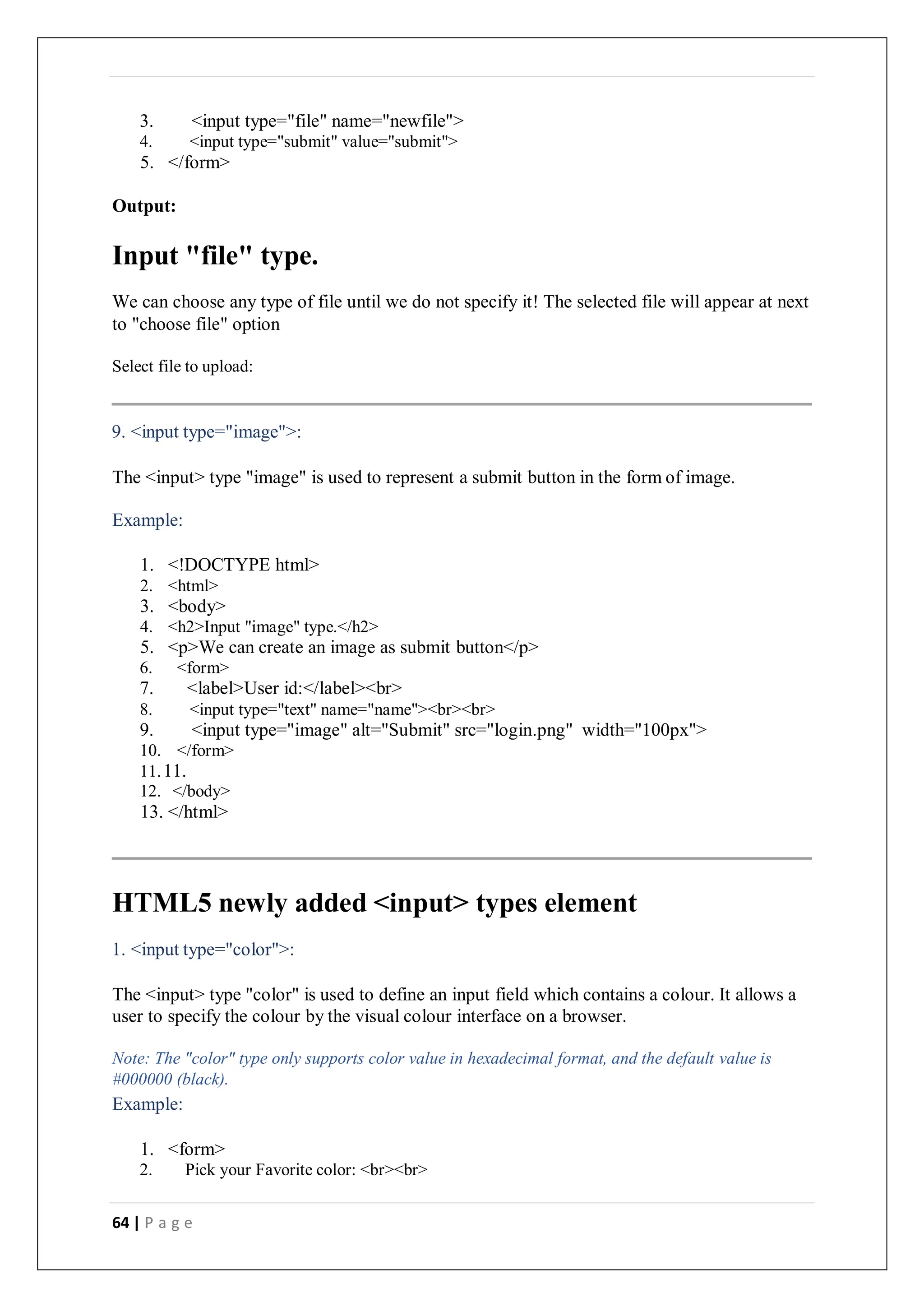 64 | P a g e
3. <input type="file" name="newfile">
4. <input type="submit" value="submit">
5. </form>
Output:
Input "file" type.
We can choose any type of file until we do not specify it! The selected file will appear at next
to "choose file" option
Select file to upload:
9. <input type="image">:
The <input> type "image" is used to represent a submit button in the form of image.
Example:
1. <!DOCTYPE html>
2. <html>
3. <body>
4. <h2>Input "image" type.</h2>
5. <p>We can create an image as submit button</p>
6. <form>
7. <label>User id:</label><br>
8. <input type="text" name="name"><br><br>
9. <input type="image" alt="Submit" src="login.png" width="100px">
10. </form>
11.11.
12. </body>
13. </html>
HTML5 newly added <input> types element
1. <input type="color">:
The <input> type "color" is used to define an input field which contains a colour. It allows a
user to specify the colour by the visual colour interface on a browser.
Note: The "color" type only supports color value in hexadecimal format, and the default value is
#000000 (black).
Example:
1. <form>
2. Pick your Favorite color: <br><br>
 