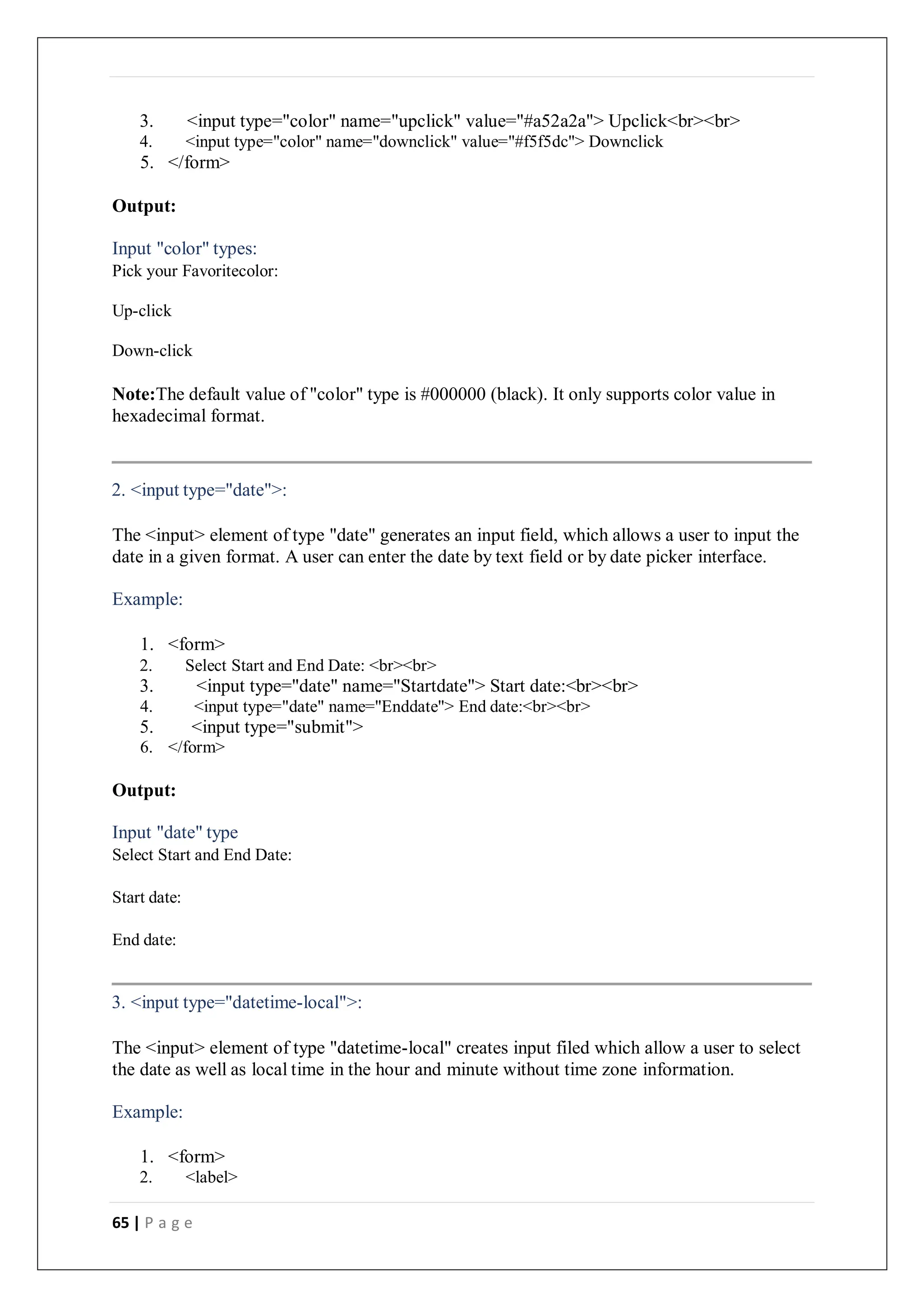 65 | P a g e
3. <input type="color" name="upclick" value="#a52a2a"> Upclick<br><br>
4. <input type="color" name="downclick" value="#f5f5dc"> Downclick
5. </form>
Output:
Input "color" types:
Pick your Favoritecolor:
Up-click
Down-click
Note:The default value of "color" type is #000000 (black). It only supports color value in
hexadecimal format.
2. <input type="date">:
The <input> element of type "date" generates an input field, which allows a user to input the
date in a given format. A user can enter the date by text field or by date picker interface.
Example:
1. <form>
2. Select Start and End Date: <br><br>
3. <input type="date" name="Startdate"> Start date:<br><br>
4. <input type="date" name="Enddate"> End date:<br><br>
5. <input type="submit">
6. </form>
Output:
Input "date" type
Select Start and End Date:
Start date:
End date:
3. <input type="datetime-local">:
The <input> element of type "datetime-local" creates input filed which allow a user to select
the date as well as local time in the hour and minute without time zone information.
Example:
1. <form>
2. <label>
 