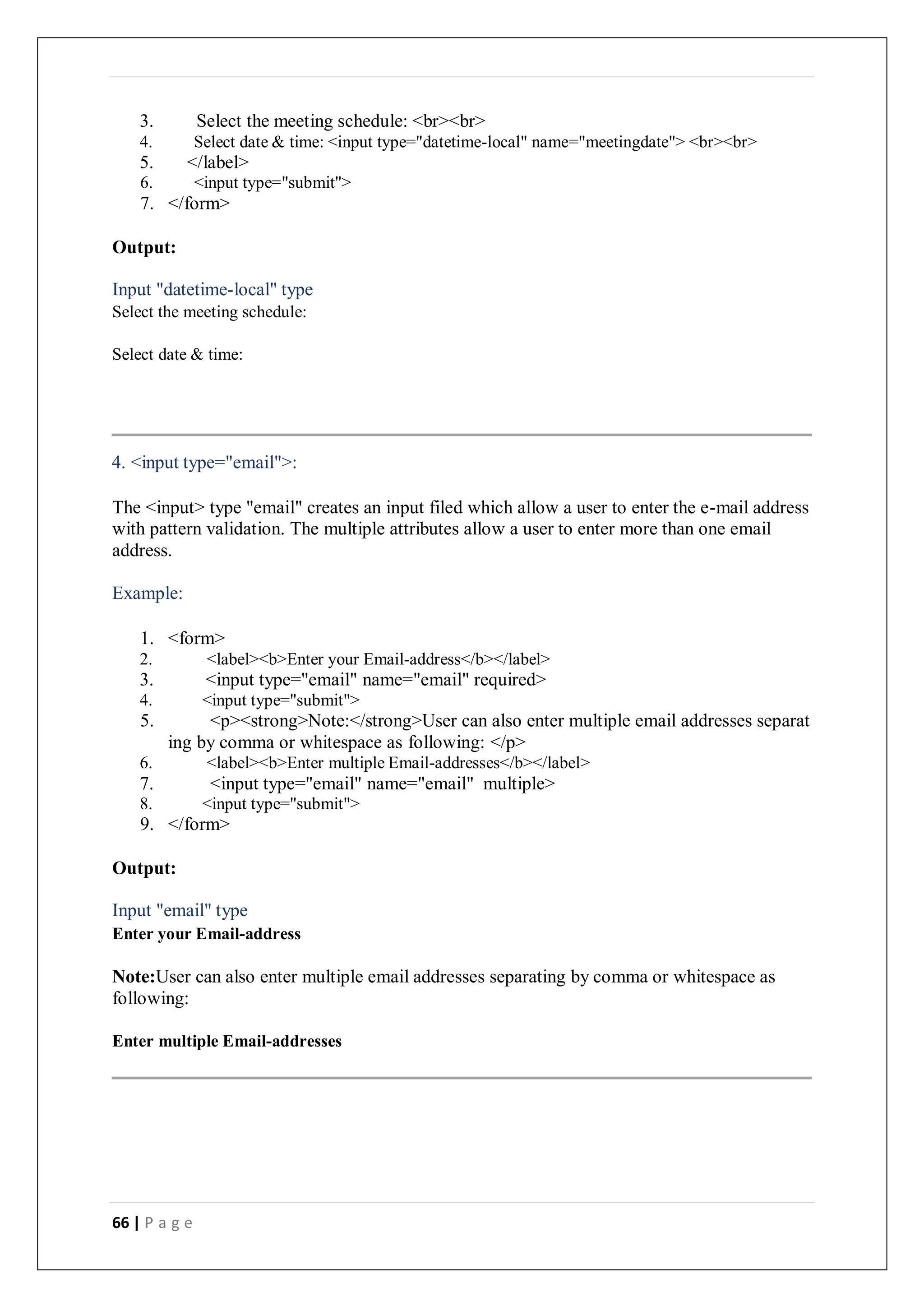 66 | P a g e
3. Select the meeting schedule: <br><br>
4. Select date & time: <input type="datetime-local" name="meetingdate"> <br><br>
5. </label>
6. <input type="submit">
7. </form>
Output:
Input "datetime-local" type
Select the meeting schedule:
Select date & time:
4. <input type="email">:
The <input> type "email" creates an input filed which allow a user to enter the e-mail address
with pattern validation. The multiple attributes allow a user to enter more than one email
address.
Example:
1. <form>
2. <label><b>Enter your Email-address</b></label>
3. <input type="email" name="email" required>
4. <input type="submit">
5. <p><strong>Note:</strong>User can also enter multiple email addresses separat
ing by comma or whitespace as following: </p>
6. <label><b>Enter multiple Email-addresses</b></label>
7. <input type="email" name="email" multiple>
8. <input type="submit">
9. </form>
Output:
Input "email" type
Enter your Email-address
Note:User can also enter multiple email addresses separating by comma or whitespace as
following:
Enter multiple Email-addresses
 