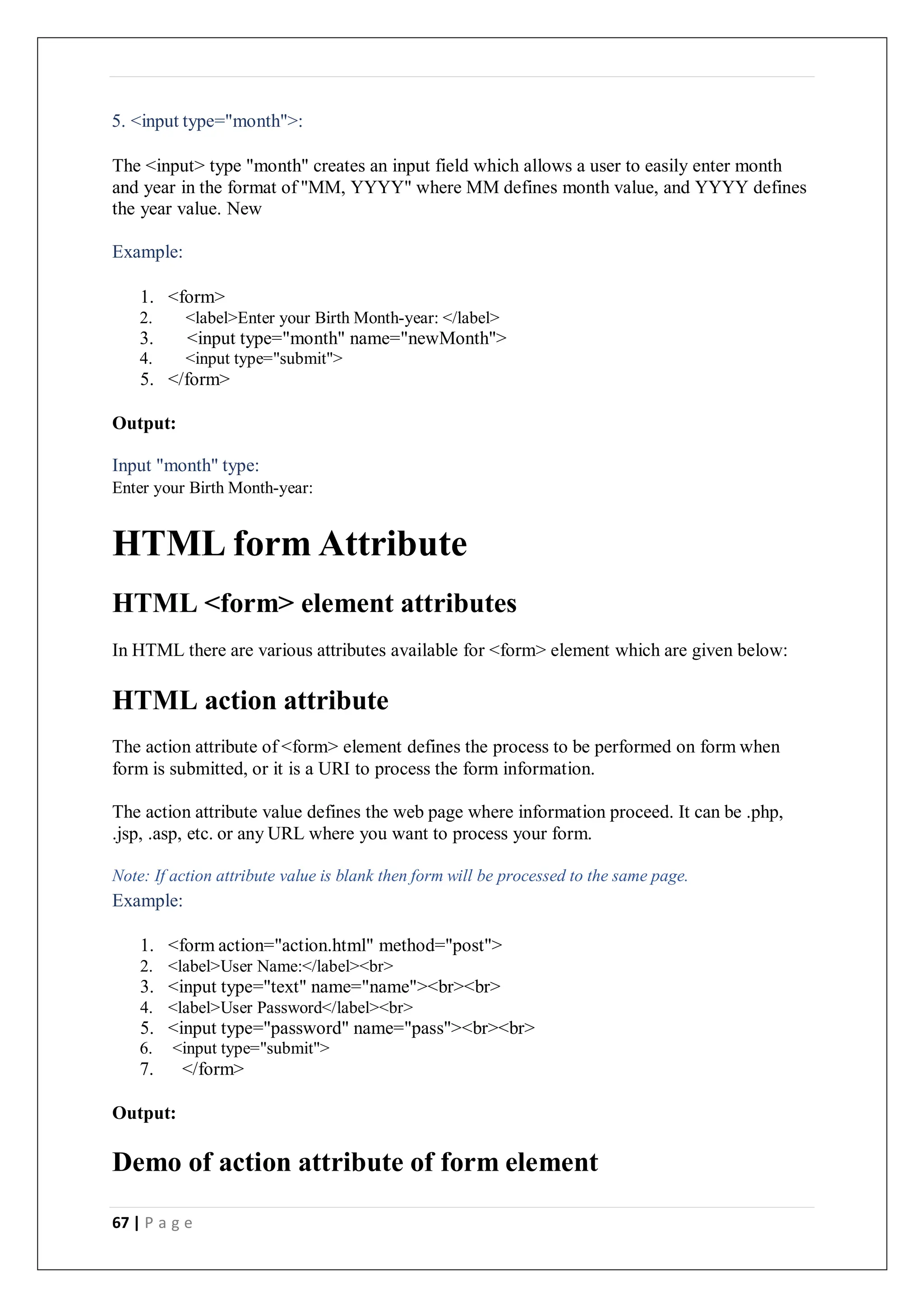 67 | P a g e
5. <input type="month">:
The <input> type "month" creates an input field which allows a user to easily enter month
and year in the format of "MM, YYYY" where MM defines month value, and YYYY defines
the year value. New
Example:
1. <form>
2. <label>Enter your Birth Month-year: </label>
3. <input type="month" name="newMonth">
4. <input type="submit">
5. </form>
Output:
Input "month" type:
Enter your Birth Month-year:
HTML form Attribute
HTML <form> element attributes
In HTML there are various attributes available for <form> element which are given below:
HTML action attribute
The action attribute of <form> element defines the process to be performed on form when
form is submitted, or it is a URI to process the form information.
The action attribute value defines the web page where information proceed. It can be .php,
.jsp, .asp, etc. or any URL where you want to process your form.
Note: If action attribute value is blank then form will be processed to the same page.
Example:
1. <form action="action.html" method="post">
2. <label>User Name:</label><br>
3. <input type="text" name="name"><br><br>
4. <label>User Password</label><br>
5. <input type="password" name="pass"><br><br>
6. <input type="submit">
7. </form>
Output:
Demo of action attribute of form element
 