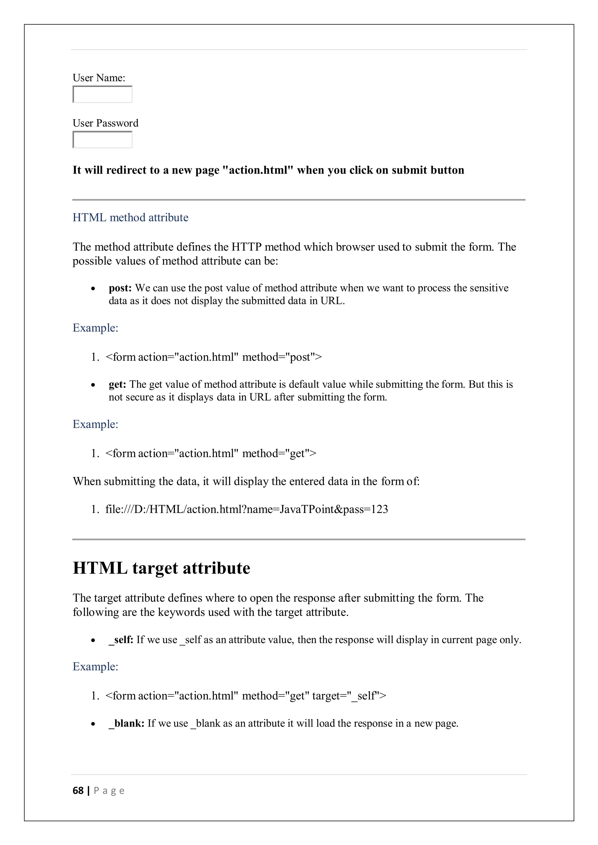 68 | P a g e
User Name:
User Password
It will redirect to a new page "action.html" when you click on submit button
HTML method attribute
The method attribute defines the HTTP method which browser used to submit the form. The
possible values of method attribute can be:
 post: We can use the post value of method attribute when we want to process the sensitive
data as it does not display the submitted data in URL.
Example:
1. <form action="action.html" method="post">
 get: The get value of method attribute is default value while submitting the form. But this is
not secure as it displays data in URL after submitting the form.
Example:
1. <form action="action.html" method="get">
When submitting the data, it will display the entered data in the form of:
1. file:///D:/HTML/action.html?name=JavaTPoint&pass=123
HTML target attribute
The target attribute defines where to open the response after submitting the form. The
following are the keywords used with the target attribute.
 _self: If we use _self as an attribute value, then the response will display in current page only.
Example:
1. <form action="action.html" method="get" target="_self">
 _blank: If we use _blank as an attribute it will load the response in a new page.
 