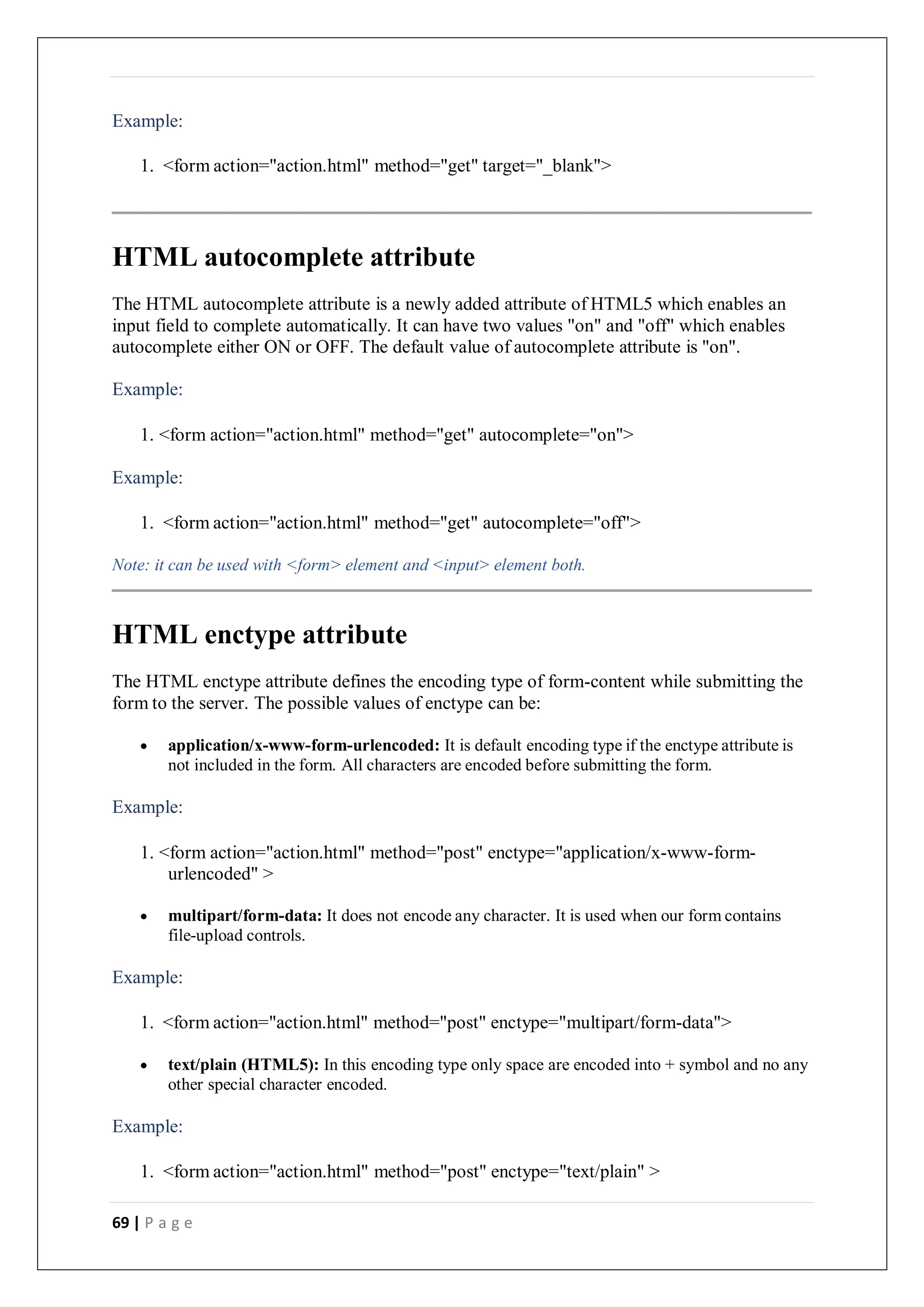 69 | P a g e
Example:
1. <form action="action.html" method="get" target="_blank">
HTML autocomplete attribute
The HTML autocomplete attribute is a newly added attribute of HTML5 which enables an
input field to complete automatically. It can have two values "on" and "off" which enables
autocomplete either ON or OFF. The default value of autocomplete attribute is "on".
Example:
1. <form action="action.html" method="get" autocomplete="on">
Example:
1. <form action="action.html" method="get" autocomplete="off">
Note: it can be used with <form> element and <input> element both.
HTML enctype attribute
The HTML enctype attribute defines the encoding type of form-content while submitting the
form to the server. The possible values of enctype can be:
 application/x-www-form-urlencoded: It is default encoding type if the enctype attribute is
not included in the form. All characters are encoded before submitting the form.
Example:
1. <form action="action.html" method="post" enctype="application/x-www-form-
urlencoded" >
 multipart/form-data: It does not encode any character. It is used when our form contains
file-upload controls.
Example:
1. <form action="action.html" method="post" enctype="multipart/form-data">
 text/plain (HTML5): In this encoding type only space are encoded into + symbol and no any
other special character encoded.
Example:
1. <form action="action.html" method="post" enctype="text/plain" >
 