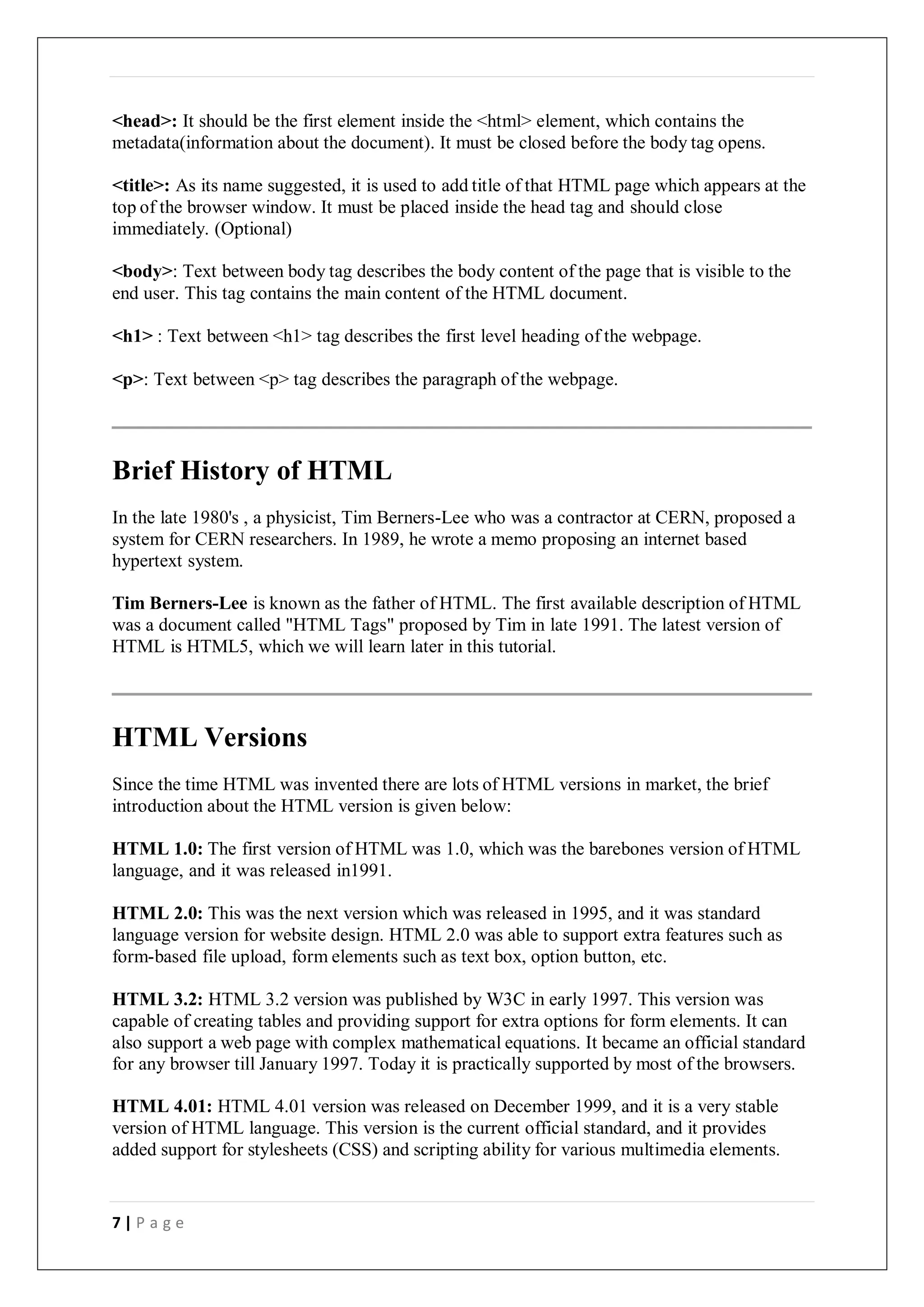 7 | P a g e
<head>: It should be the first element inside the <html> element, which contains the
metadata(information about the document). It must be closed before the body tag opens.
<title>: As its name suggested, it is used to add title of that HTML page which appears at the
top of the browser window. It must be placed inside the head tag and should close
immediately. (Optional)
<body>: Text between body tag describes the body content of the page that is visible to the
end user. This tag contains the main content of the HTML document.
<h1> : Text between <h1> tag describes the first level heading of the webpage.
<p>: Text between <p> tag describes the paragraph of the webpage.
Brief History of HTML
In the late 1980's , a physicist, Tim Berners-Lee who was a contractor at CERN, proposed a
system for CERN researchers. In 1989, he wrote a memo proposing an internet based
hypertext system.
Tim Berners-Lee is known as the father of HTML. The first available description of HTML
was a document called "HTML Tags" proposed by Tim in late 1991. The latest version of
HTML is HTML5, which we will learn later in this tutorial.
HTML Versions
Since the time HTML was invented there are lots of HTML versions in market, the brief
introduction about the HTML version is given below:
HTML 1.0: The first version of HTML was 1.0, which was the barebones version of HTML
language, and it was released in1991.
HTML 2.0: This was the next version which was released in 1995, and it was standard
language version for website design. HTML 2.0 was able to support extra features such as
form-based file upload, form elements such as text box, option button, etc.
HTML 3.2: HTML 3.2 version was published by W3C in early 1997. This version was
capable of creating tables and providing support for extra options for form elements. It can
also support a web page with complex mathematical equations. It became an official standard
for any browser till January 1997. Today it is practically supported by most of the browsers.
HTML 4.01: HTML 4.01 version was released on December 1999, and it is a very stable
version of HTML language. This version is the current official standard, and it provides
added support for stylesheets (CSS) and scripting ability for various multimedia elements.
 