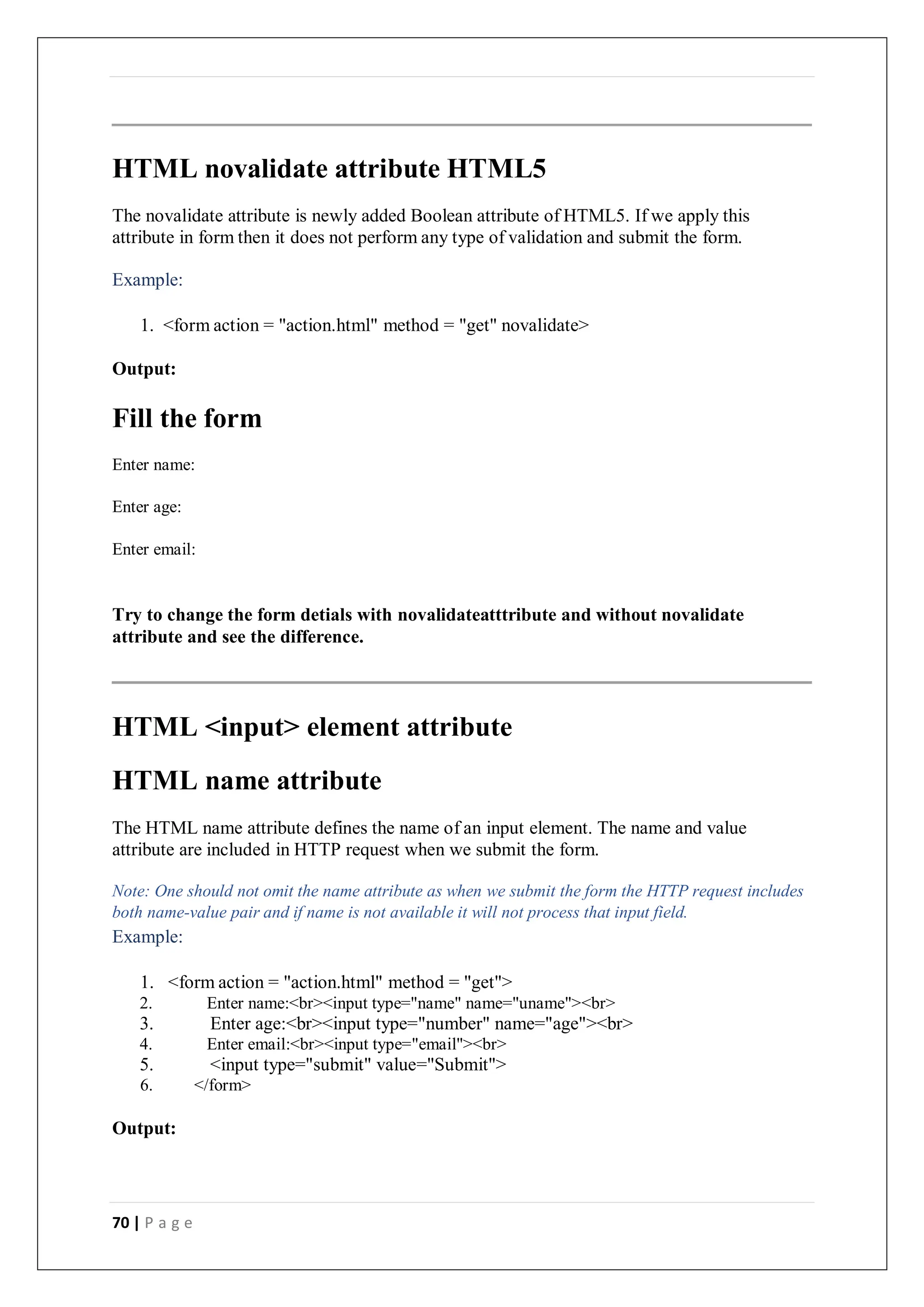 70 | P a g e
HTML novalidate attribute HTML5
The novalidate attribute is newly added Boolean attribute of HTML5. If we apply this
attribute in form then it does not perform any type of validation and submit the form.
Example:
1. <form action = "action.html" method = "get" novalidate>
Output:
Fill the form
Enter name:
Enter age:
Enter email:
Try to change the form detials with novalidateatttribute and without novalidate
attribute and see the difference.
HTML <input> element attribute
HTML name attribute
The HTML name attribute defines the name of an input element. The name and value
attribute are included in HTTP request when we submit the form.
Note: One should not omit the name attribute as when we submit the form the HTTP request includes
both name-value pair and if name is not available it will not process that input field.
Example:
1. <form action = "action.html" method = "get">
2. Enter name:<br><input type="name" name="uname"><br>
3. Enter age:<br><input type="number" name="age"><br>
4. Enter email:<br><input type="email"><br>
5. <input type="submit" value="Submit">
6. </form>
Output:
 