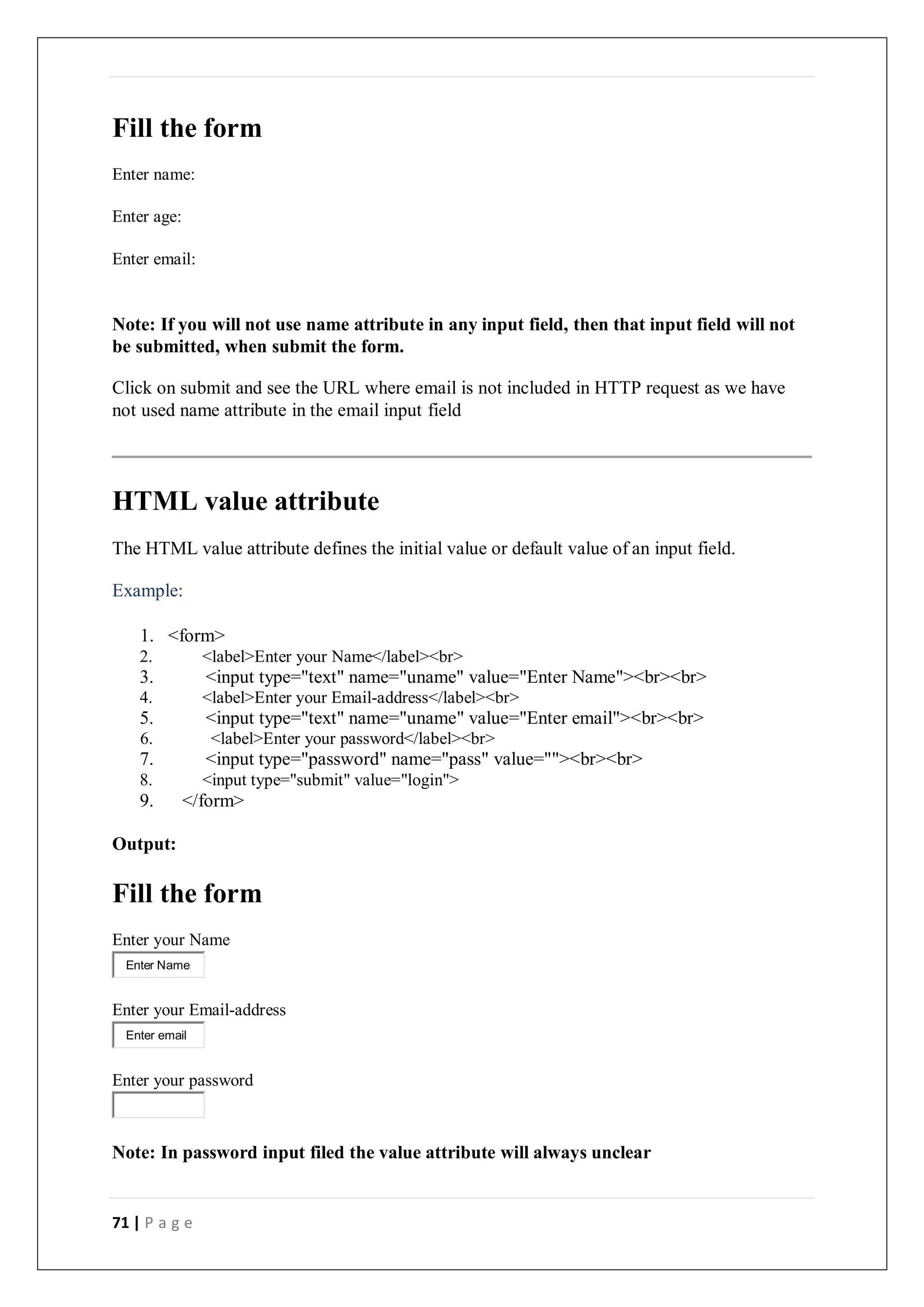 71 | P a g e
Fill the form
Enter name:
Enter age:
Enter email:
Note: If you will not use name attribute in any input field, then that input field will not
be submitted, when submit the form.
Click on submit and see the URL where email is not included in HTTP request as we have
not used name attribute in the email input field
HTML value attribute
The HTML value attribute defines the initial value or default value of an input field.
Example:
1. <form>
2. <label>Enter your Name</label><br>
3. <input type="text" name="uname" value="Enter Name"><br><br>
4. <label>Enter your Email-address</label><br>
5. <input type="text" name="uname" value="Enter email"><br><br>
6. <label>Enter your password</label><br>
7. <input type="password" name="pass" value=""><br><br>
8. <input type="submit" value="login">
9. </form>
Output:
Fill the form
Enter your Name
Enter your Email-address
Enter your password
Note: In password input filed the value attribute will always unclear
Enter Name
Enter email
 