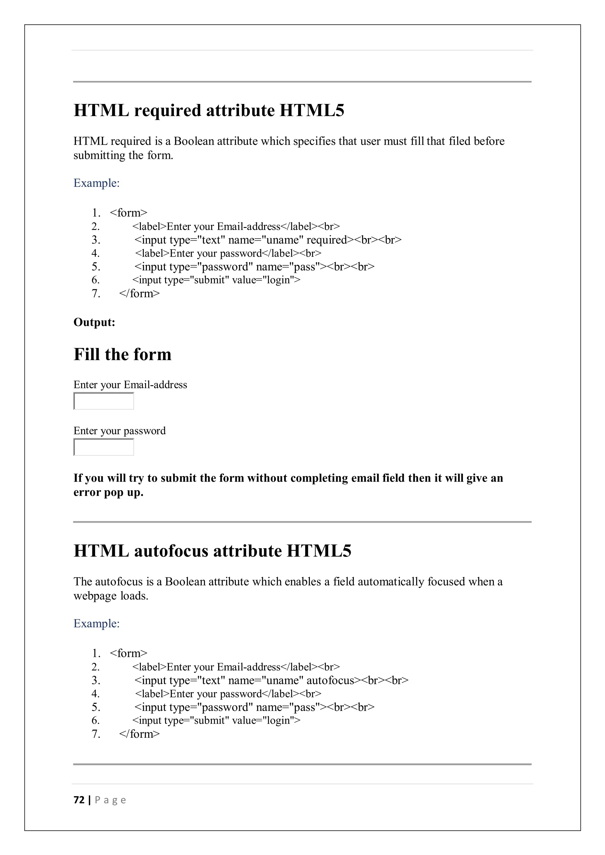 72 | P a g e
HTML required attribute HTML5
HTML required is a Boolean attribute which specifies that user must fill that filed before
submitting the form.
Example:
1. <form>
2. <label>Enter your Email-address</label><br>
3. <input type="text" name="uname" required><br><br>
4. <label>Enter your password</label><br>
5. <input type="password" name="pass"><br><br>
6. <input type="submit" value="login">
7. </form>
Output:
Fill the form
Enter your Email-address
Enter your password
If you will try to submit the form without completing email field then it will give an
error pop up.
HTML autofocus attribute HTML5
The autofocus is a Boolean attribute which enables a field automatically focused when a
webpage loads.
Example:
1. <form>
2. <label>Enter your Email-address</label><br>
3. <input type="text" name="uname" autofocus><br><br>
4. <label>Enter your password</label><br>
5. <input type="password" name="pass"><br><br>
6. <input type="submit" value="login">
7. </form>
 