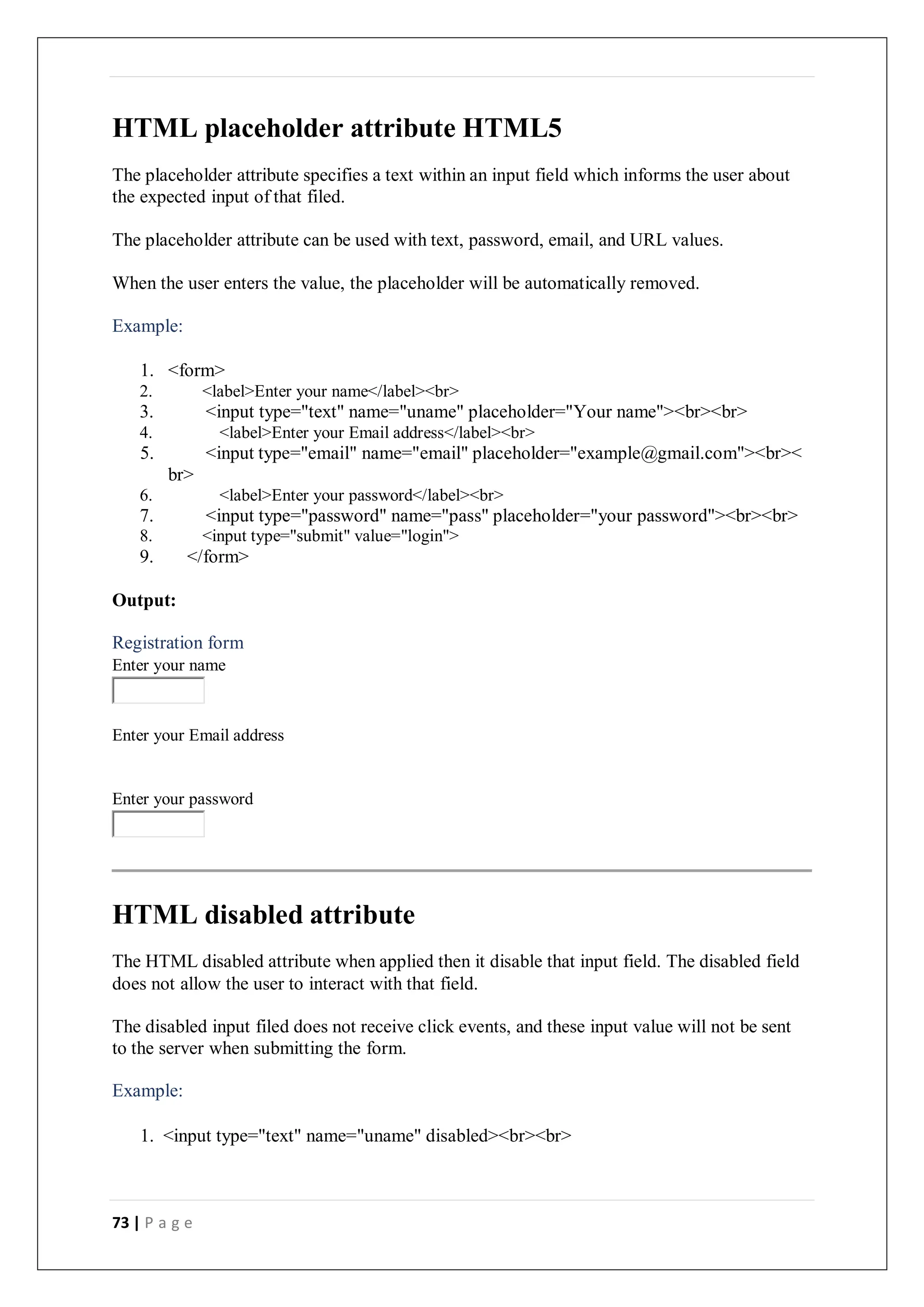 73 | P a g e
HTML placeholder attribute HTML5
The placeholder attribute specifies a text within an input field which informs the user about
the expected input of that filed.
The placeholder attribute can be used with text, password, email, and URL values.
When the user enters the value, the placeholder will be automatically removed.
Example:
1. <form>
2. <label>Enter your name</label><br>
3. <input type="text" name="uname" placeholder="Your name"><br><br>
4. <label>Enter your Email address</label><br>
5. <input type="email" name="email" placeholder="example@gmail.com"><br><
br>
6. <label>Enter your password</label><br>
7. <input type="password" name="pass" placeholder="your password"><br><br>
8. <input type="submit" value="login">
9. </form>
Output:
Registration form
Enter your name
Enter your Email address
Enter your password
HTML disabled attribute
The HTML disabled attribute when applied then it disable that input field. The disabled field
does not allow the user to interact with that field.
The disabled input filed does not receive click events, and these input value will not be sent
to the server when submitting the form.
Example:
1. <input type="text" name="uname" disabled><br><br>
 