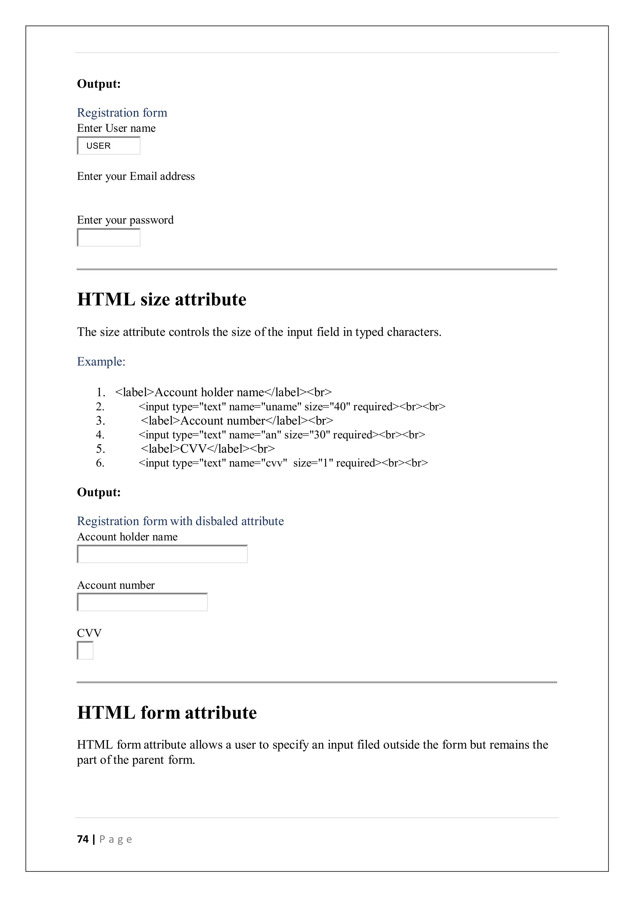 74 | P a g e
Output:
Registration form
Enter User name
Enter your Email address
Enter your password
HTML size attribute
The size attribute controls the size of the input field in typed characters.
Example:
1. <label>Account holder name</label><br>
2. <input type="text" name="uname" size="40" required><br><br>
3. <label>Account number</label><br>
4. <input type="text" name="an" size="30" required><br><br>
5. <label>CVV</label><br>
6. <input type="text" name="cvv" size="1" required><br><br>
Output:
Registration form with disbaled attribute
Account holder name
Account number
CVV
HTML form attribute
HTML form attribute allows a user to specify an input filed outside the form but remains the
part of the parent form.
USER
 