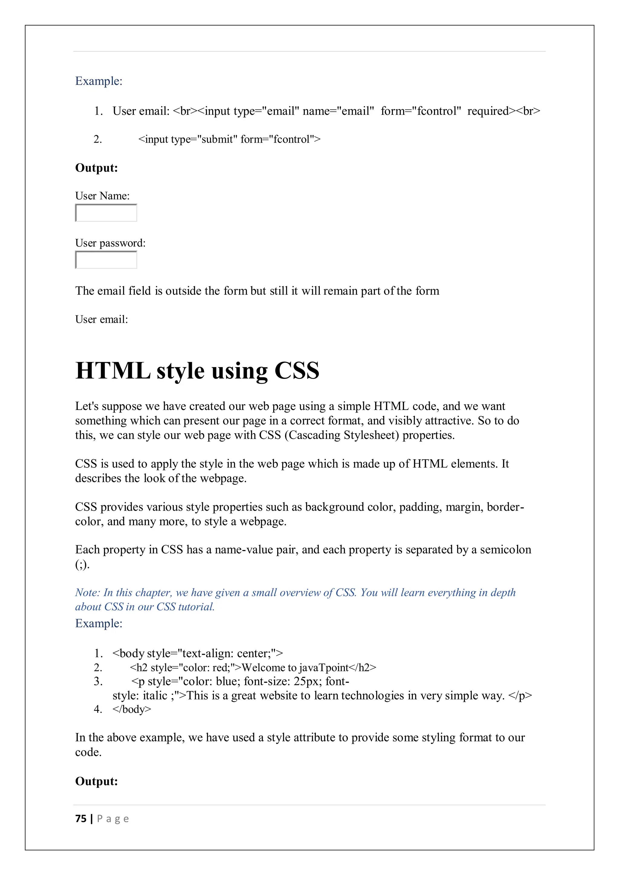 75 | P a g e
Example:
1. User email: <br><input type="email" name="email" form="fcontrol" required><br>
2. <input type="submit" form="fcontrol">
Output:
User Name:
User password:
The email field is outside the form but still it will remain part of the form
User email:
HTML style using CSS
Let's suppose we have created our web page using a simple HTML code, and we want
something which can present our page in a correct format, and visibly attractive. So to do
this, we can style our web page with CSS (Cascading Stylesheet) properties.
CSS is used to apply the style in the web page which is made up of HTML elements. It
describes the look of the webpage.
CSS provides various style properties such as background color, padding, margin, border-
color, and many more, to style a webpage.
Each property in CSS has a name-value pair, and each property is separated by a semicolon
(;).
Note: In this chapter, we have given a small overview of CSS. You will learn everything in depth
about CSS in our CSS tutorial.
Example:
1. <body style="text-align: center;">
2. <h2 style="color: red;">Welcome to javaTpoint</h2>
3. <p style="color: blue; font-size: 25px; font-
style: italic ;">This is a great website to learn technologies in very simple way. </p>
4. </body>
In the above example, we have used a style attribute to provide some styling format to our
code.
Output:
 