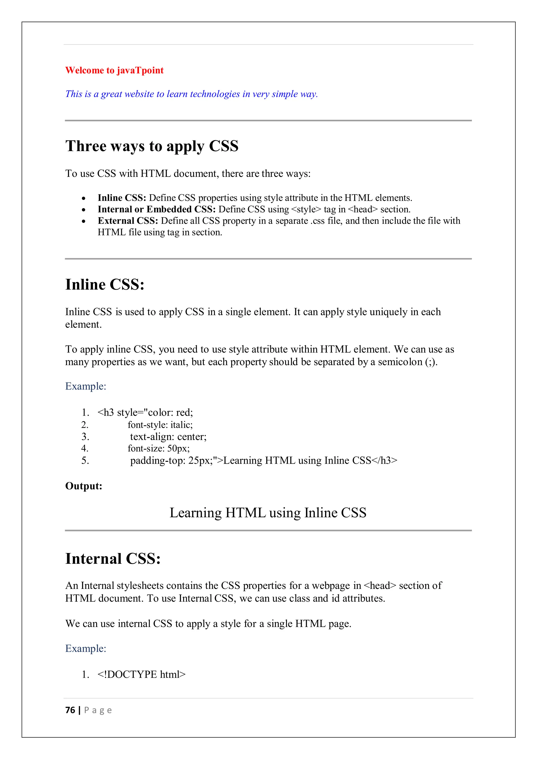 76 | P a g e
Welcome to javaTpoint
This is a great website to learn technologies in very simple way.
Three ways to apply CSS
To use CSS with HTML document, there are three ways:
 Inline CSS: Define CSS properties using style attribute in the HTML elements.
 Internal or Embedded CSS: Define CSS using <style> tag in <head> section.
 External CSS: Define all CSS property in a separate .css file, and then include the file with
HTML file using tag in section.
Inline CSS:
Inline CSS is used to apply CSS in a single element. It can apply style uniquely in each
element.
To apply inline CSS, you need to use style attribute within HTML element. We can use as
many properties as we want, but each property should be separated by a semicolon (;).
Example:
1. <h3 style="color: red;
2. font-style: italic;
3. text-align: center;
4. font-size: 50px;
5. padding-top: 25px;">Learning HTML using Inline CSS</h3>
Output:
Learning HTML using Inline CSS
Internal CSS:
An Internal stylesheets contains the CSS properties for a webpage in <head> section of
HTML document. To use Internal CSS, we can use class and id attributes.
We can use internal CSS to apply a style for a single HTML page.
Example:
1. <!DOCTYPE html>
 