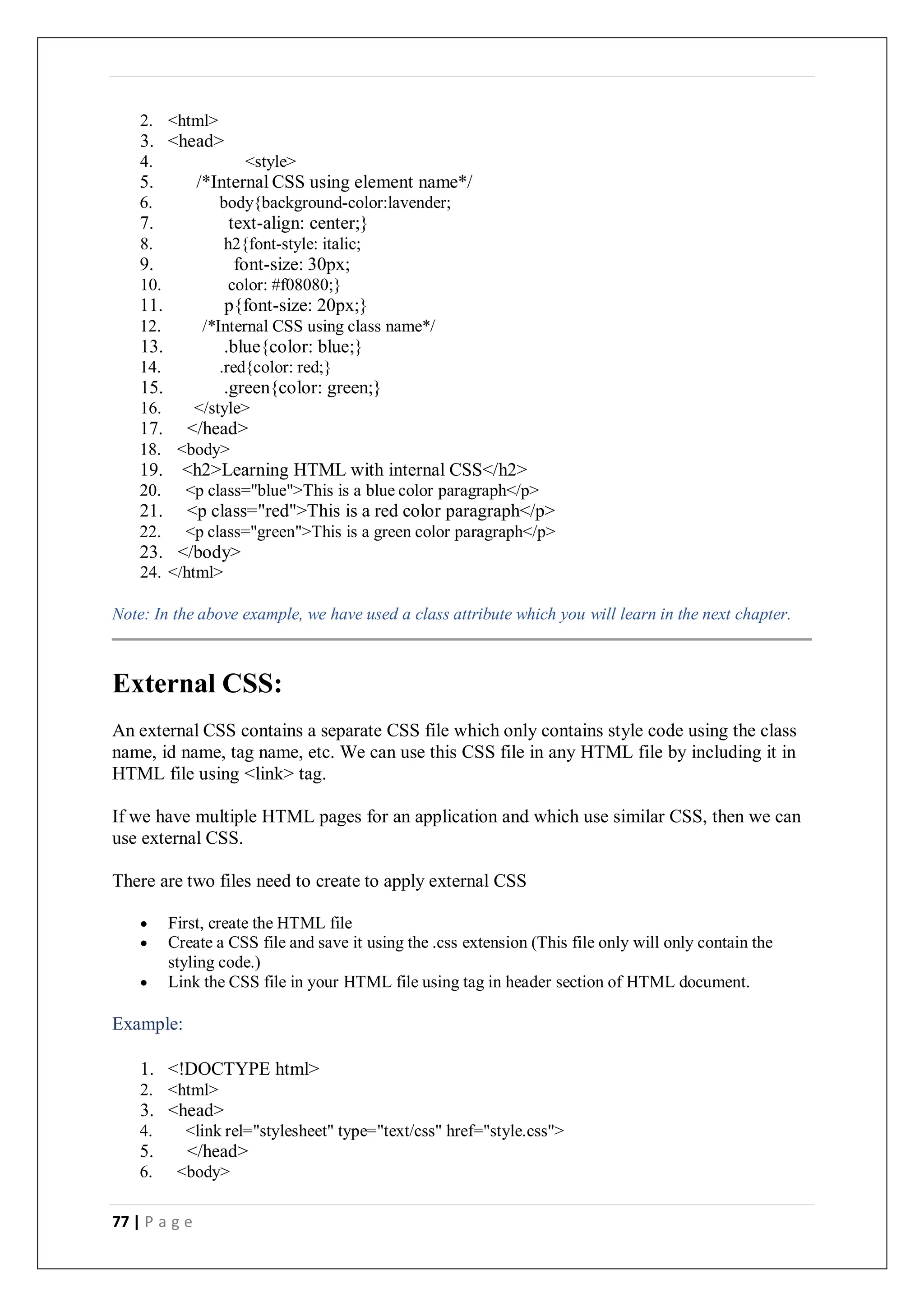 77 | P a g e
2. <html>
3. <head>
4. <style>
5. /*Internal CSS using element name*/
6. body{background-color:lavender;
7. text-align: center;}
8. h2{font-style: italic;
9. font-size: 30px;
10. color: #f08080;}
11. p{font-size: 20px;}
12. /*Internal CSS using class name*/
13. .blue{color: blue;}
14. .red{color: red;}
15. .green{color: green;}
16. </style>
17. </head>
18. <body>
19. <h2>Learning HTML with internal CSS</h2>
20. <p class="blue">This is a blue color paragraph</p>
21. <p class="red">This is a red color paragraph</p>
22. <p class="green">This is a green color paragraph</p>
23. </body>
24. </html>
Note: In the above example, we have used a class attribute which you will learn in the next chapter.
External CSS:
An external CSS contains a separate CSS file which only contains style code using the class
name, id name, tag name, etc. We can use this CSS file in any HTML file by including it in
HTML file using <link> tag.
If we have multiple HTML pages for an application and which use similar CSS, then we can
use external CSS.
There are two files need to create to apply external CSS
 First, create the HTML file
 Create a CSS file and save it using the .css extension (This file only will only contain the
styling code.)
 Link the CSS file in your HTML file using tag in header section of HTML document.
Example:
1. <!DOCTYPE html>
2. <html>
3. <head>
4. <link rel="stylesheet" type="text/css" href="style.css">
5. </head>
6. <body>
 