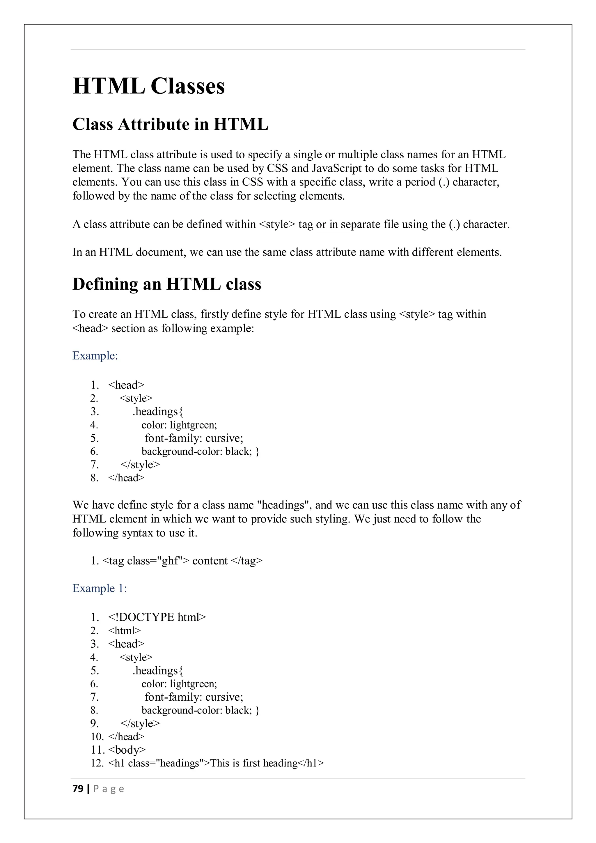 79 | P a g e
HTML Classes
Class Attribute in HTML
The HTML class attribute is used to specify a single or multiple class names for an HTML
element. The class name can be used by CSS and JavaScript to do some tasks for HTML
elements. You can use this class in CSS with a specific class, write a period (.) character,
followed by the name of the class for selecting elements.
A class attribute can be defined within <style> tag or in separate file using the (.) character.
In an HTML document, we can use the same class attribute name with different elements.
Defining an HTML class
To create an HTML class, firstly define style for HTML class using <style> tag within
<head> section as following example:
Example:
1. <head>
2. <style>
3. .headings{
4. color: lightgreen;
5. font-family: cursive;
6. background-color: black; }
7. </style>
8. </head>
We have define style for a class name "headings", and we can use this class name with any of
HTML element in which we want to provide such styling. We just need to follow the
following syntax to use it.
1. <tag class="ghf"> content </tag>
Example 1:
1. <!DOCTYPE html>
2. <html>
3. <head>
4. <style>
5. .headings{
6. color: lightgreen;
7. font-family: cursive;
8. background-color: black; }
9. </style>
10. </head>
11. <body>
12. <h1 class="headings">This is first heading</h1>
 