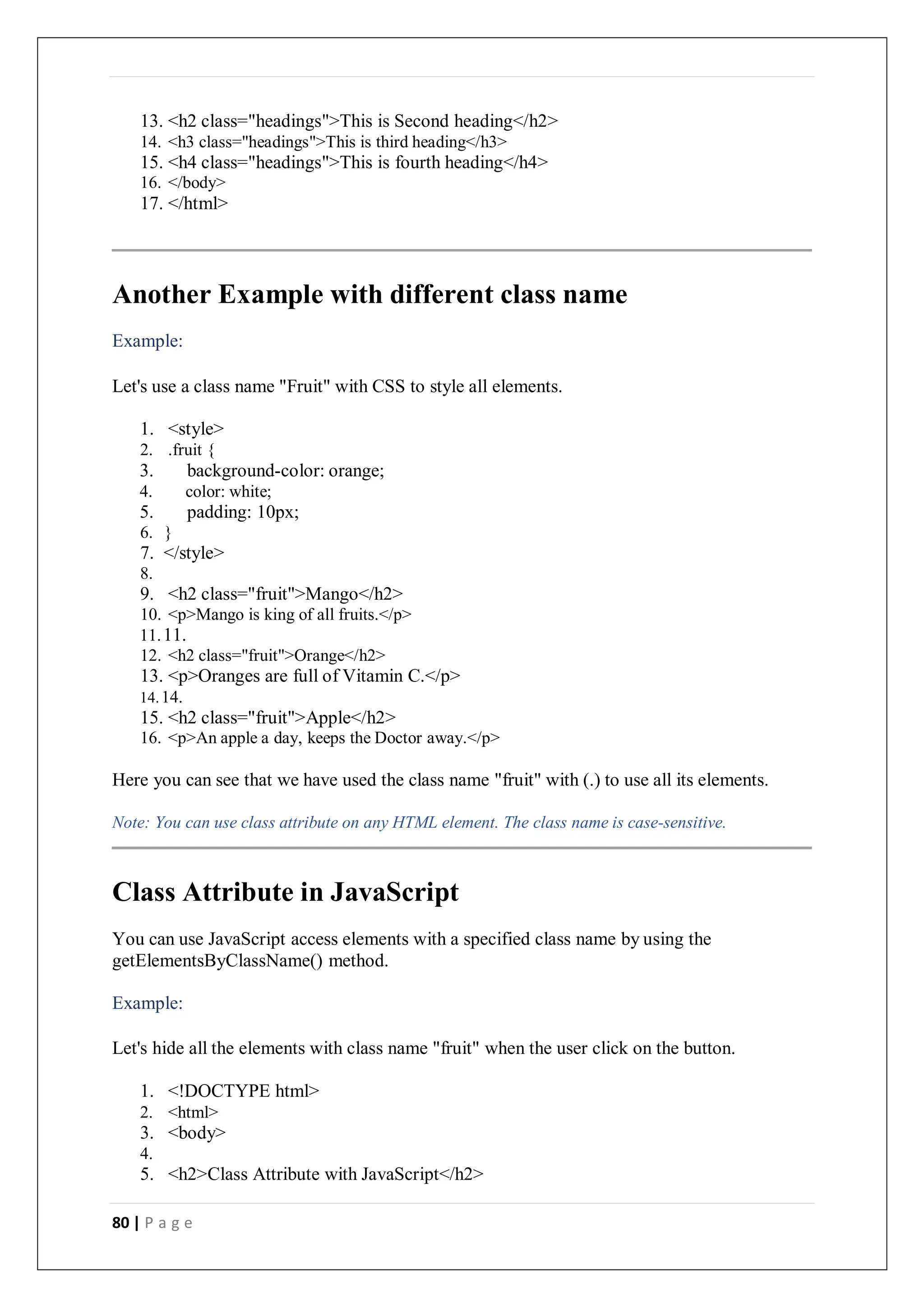 80 | P a g e
13. <h2 class="headings">This is Second heading</h2>
14. <h3 class="headings">This is third heading</h3>
15. <h4 class="headings">This is fourth heading</h4>
16. </body>
17. </html>
Another Example with different class name
Example:
Let's use a class name "Fruit" with CSS to style all elements.
1. <style>
2. .fruit {
3. background-color: orange;
4. color: white;
5. padding: 10px;
6. }
7. </style>
8.
9. <h2 class="fruit">Mango</h2>
10. <p>Mango is king of all fruits.</p>
11.11.
12. <h2 class="fruit">Orange</h2>
13. <p>Oranges are full of Vitamin C.</p>
14.14.
15. <h2 class="fruit">Apple</h2>
16. <p>An apple a day, keeps the Doctor away.</p>
Here you can see that we have used the class name "fruit" with (.) to use all its elements.
Note: You can use class attribute on any HTML element. The class name is case-sensitive.
Class Attribute in JavaScript
You can use JavaScript access elements with a specified class name by using the
getElementsByClassName() method.
Example:
Let's hide all the elements with class name "fruit" when the user click on the button.
1. <!DOCTYPE html>
2. <html>
3. <body>
4.
5. <h2>Class Attribute with JavaScript</h2>
 