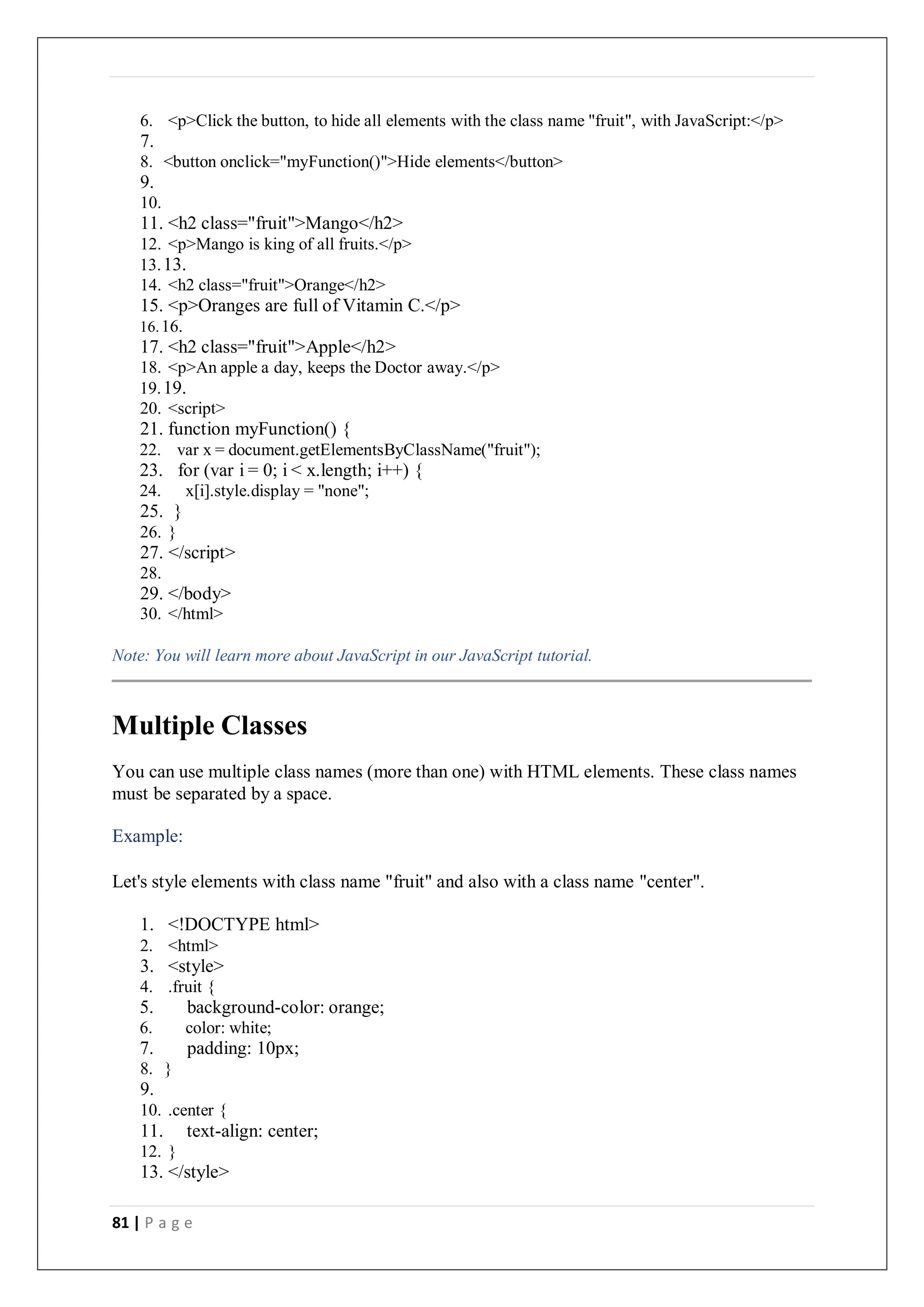 81 | P a g e
6. <p>Click the button, to hide all elements with the class name "fruit", with JavaScript:</p>
7.
8. <button onclick="myFunction()">Hide elements</button>
9.
10.
11. <h2 class="fruit">Mango</h2>
12. <p>Mango is king of all fruits.</p>
13.13.
14. <h2 class="fruit">Orange</h2>
15. <p>Oranges are full of Vitamin C.</p>
16.16.
17. <h2 class="fruit">Apple</h2>
18. <p>An apple a day, keeps the Doctor away.</p>
19.19.
20. <script>
21. function myFunction() {
22. var x = document.getElementsByClassName("fruit");
23. for (var i = 0; i < x.length; i++) {
24. x[i].style.display = "none";
25. }
26. }
27. </script>
28.
29. </body>
30. </html>
Note: You will learn more about JavaScript in our JavaScript tutorial.
Multiple Classes
You can use multiple class names (more than one) with HTML elements. These class names
must be separated by a space.
Example:
Let's style elements with class name "fruit" and also with a class name "center".
1. <!DOCTYPE html>
2. <html>
3. <style>
4. .fruit {
5. background-color: orange;
6. color: white;
7. padding: 10px;
8. }
9.
10. .center {
11. text-align: center;
12. }
13. </style>
 