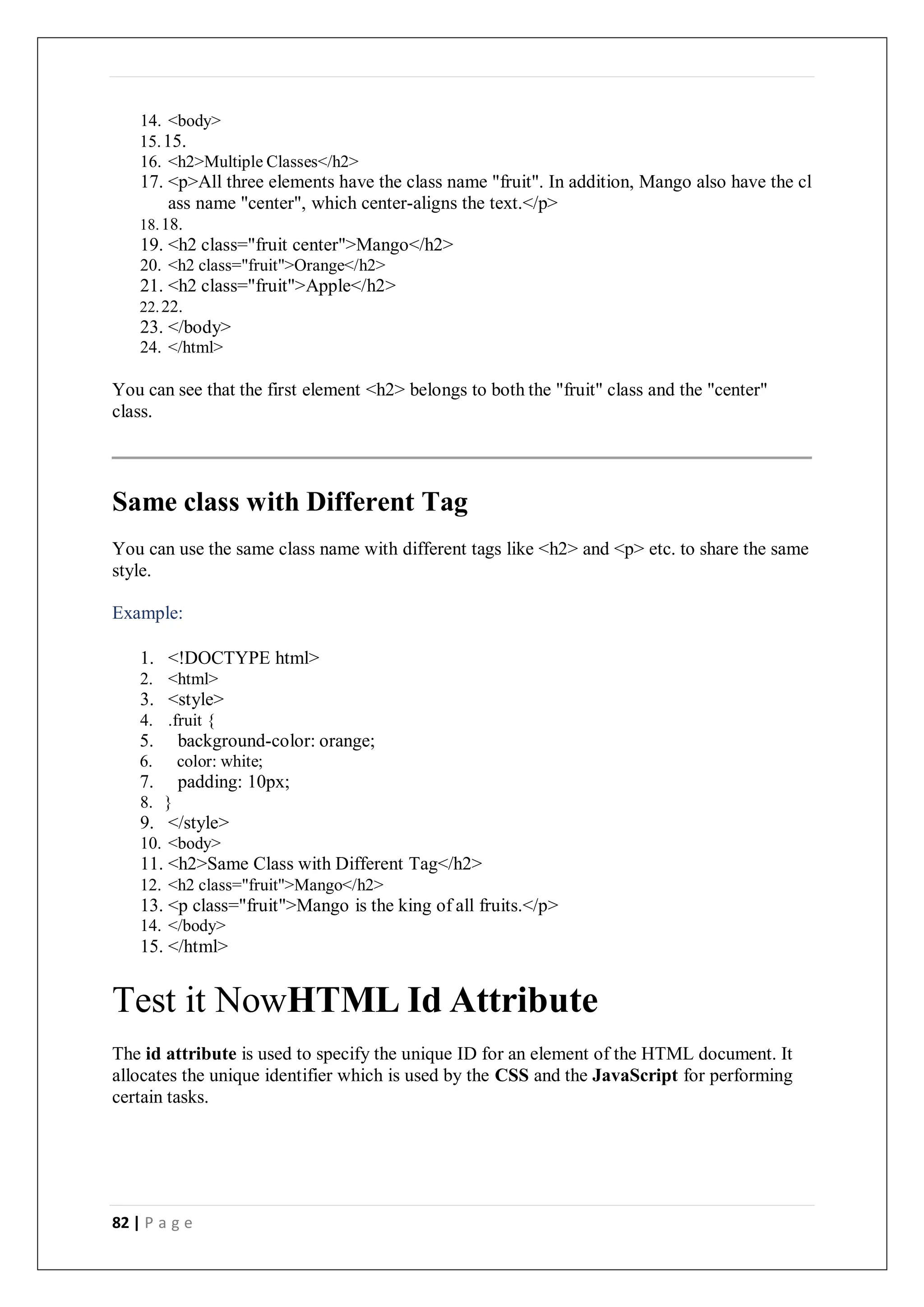 82 | P a g e
14. <body>
15.15.
16. <h2>Multiple Classes</h2>
17. <p>All three elements have the class name "fruit". In addition, Mango also have the cl
ass name "center", which center-aligns the text.</p>
18.18.
19. <h2 class="fruit center">Mango</h2>
20. <h2 class="fruit">Orange</h2>
21. <h2 class="fruit">Apple</h2>
22.22.
23. </body>
24. </html>
You can see that the first element <h2> belongs to both the "fruit" class and the "center"
class.
Same class with Different Tag
You can use the same class name with different tags like <h2> and <p> etc. to share the same
style.
Example:
1. <!DOCTYPE html>
2. <html>
3. <style>
4. .fruit {
5. background-color: orange;
6. color: white;
7. padding: 10px;
8. }
9. </style>
10. <body>
11. <h2>Same Class with Different Tag</h2>
12. <h2 class="fruit">Mango</h2>
13. <p class="fruit">Mango is the king of all fruits.</p>
14. </body>
15. </html>
Test it NowHTML Id Attribute
The id attribute is used to specify the unique ID for an element of the HTML document. It
allocates the unique identifier which is used by the CSS and the JavaScript for performing
certain tasks.
 
