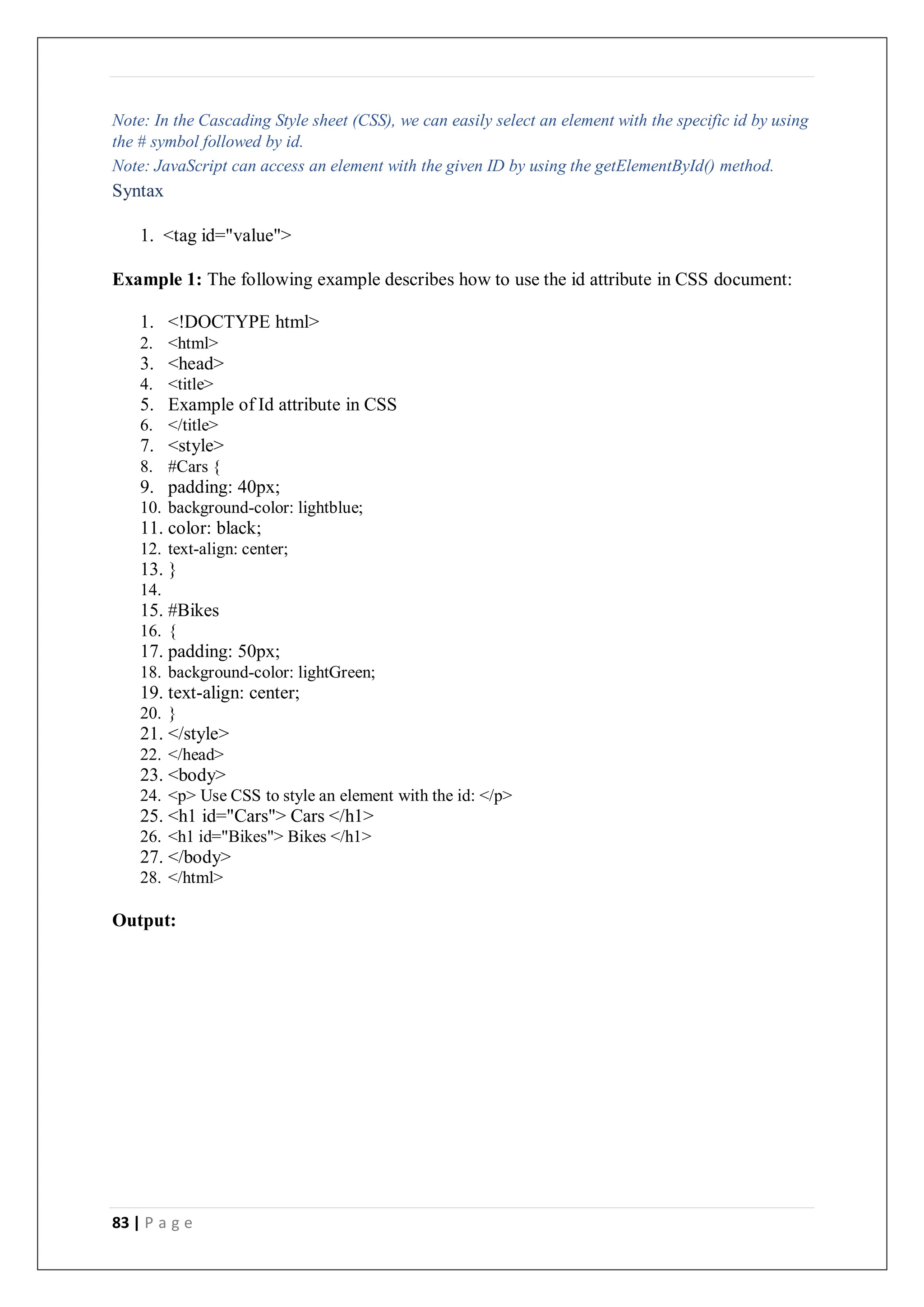83 | P a g e
Note: In the Cascading Style sheet (CSS), we can easily select an element with the specific id by using
the # symbol followed by id.
Note: JavaScript can access an element with the given ID by using the getElementById() method.
Syntax
1. <tag id="value">
Example 1: The following example describes how to use the id attribute in CSS document:
1. <!DOCTYPE html>
2. <html>
3. <head>
4. <title>
5. Example of Id attribute in CSS
6. </title>
7. <style>
8. #Cars {
9. padding: 40px;
10. background-color: lightblue;
11. color: black;
12. text-align: center;
13. }
14.
15. #Bikes
16. {
17. padding: 50px;
18. background-color: lightGreen;
19. text-align: center;
20. }
21. </style>
22. </head>
23. <body>
24. <p> Use CSS to style an element with the id: </p>
25. <h1 id="Cars"> Cars </h1>
26. <h1 id="Bikes"> Bikes </h1>
27. </body>
28. </html>
Output:
 