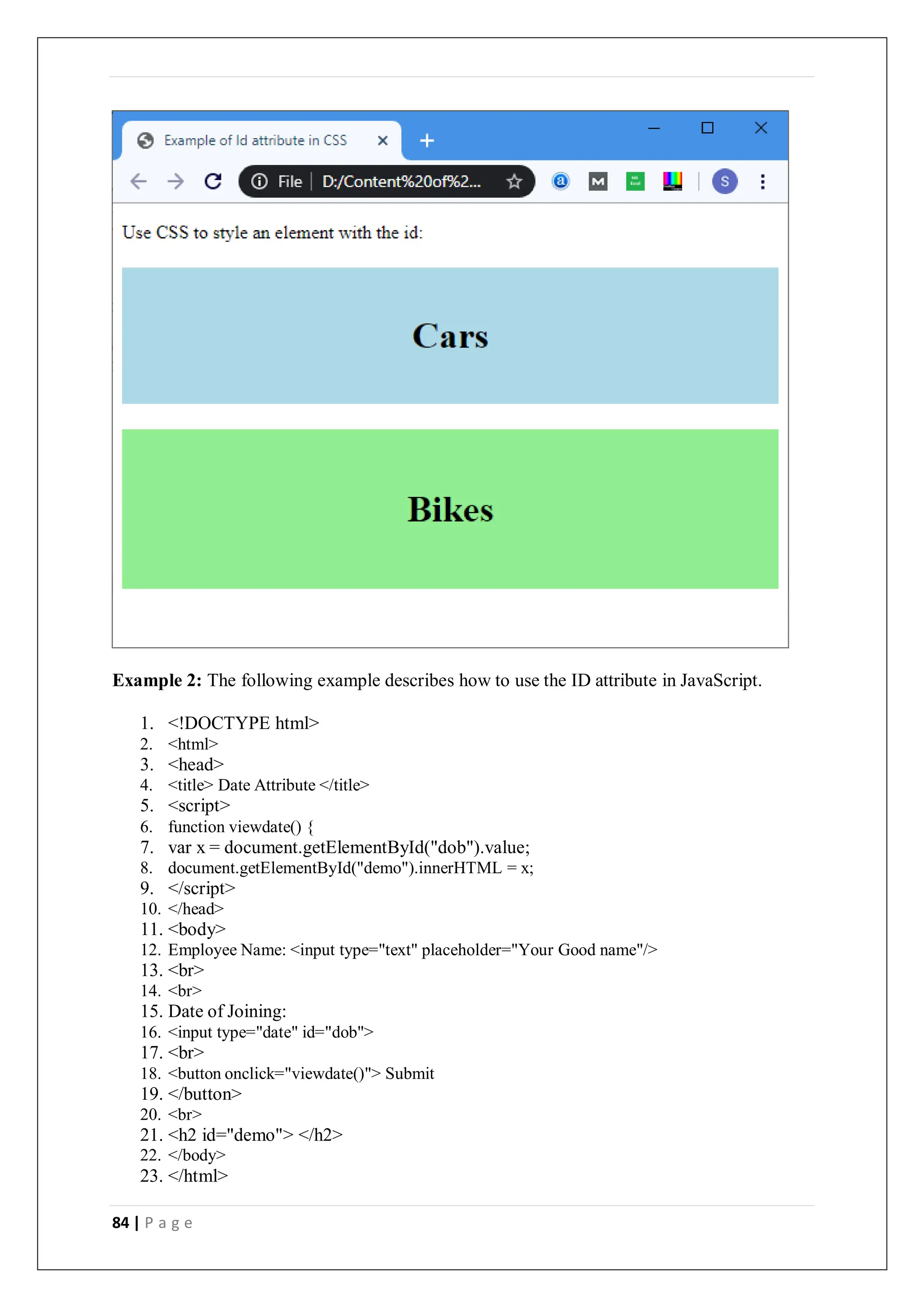 84 | P a g e
Example 2: The following example describes how to use the ID attribute in JavaScript.
1. <!DOCTYPE html>
2. <html>
3. <head>
4. <title> Date Attribute </title>
5. <script>
6. function viewdate() {
7. var x = document.getElementById("dob").value;
8. document.getElementById("demo").innerHTML = x;
9. </script>
10. </head>
11. <body>
12. Employee Name: <input type="text" placeholder="Your Good name"/>
13. <br>
14. <br>
15. Date of Joining:
16. <input type="date" id="dob">
17. <br>
18. <button onclick="viewdate()"> Submit
19. </button>
20. <br>
21. <h2 id="demo"> </h2>
22. </body>
23. </html>
 