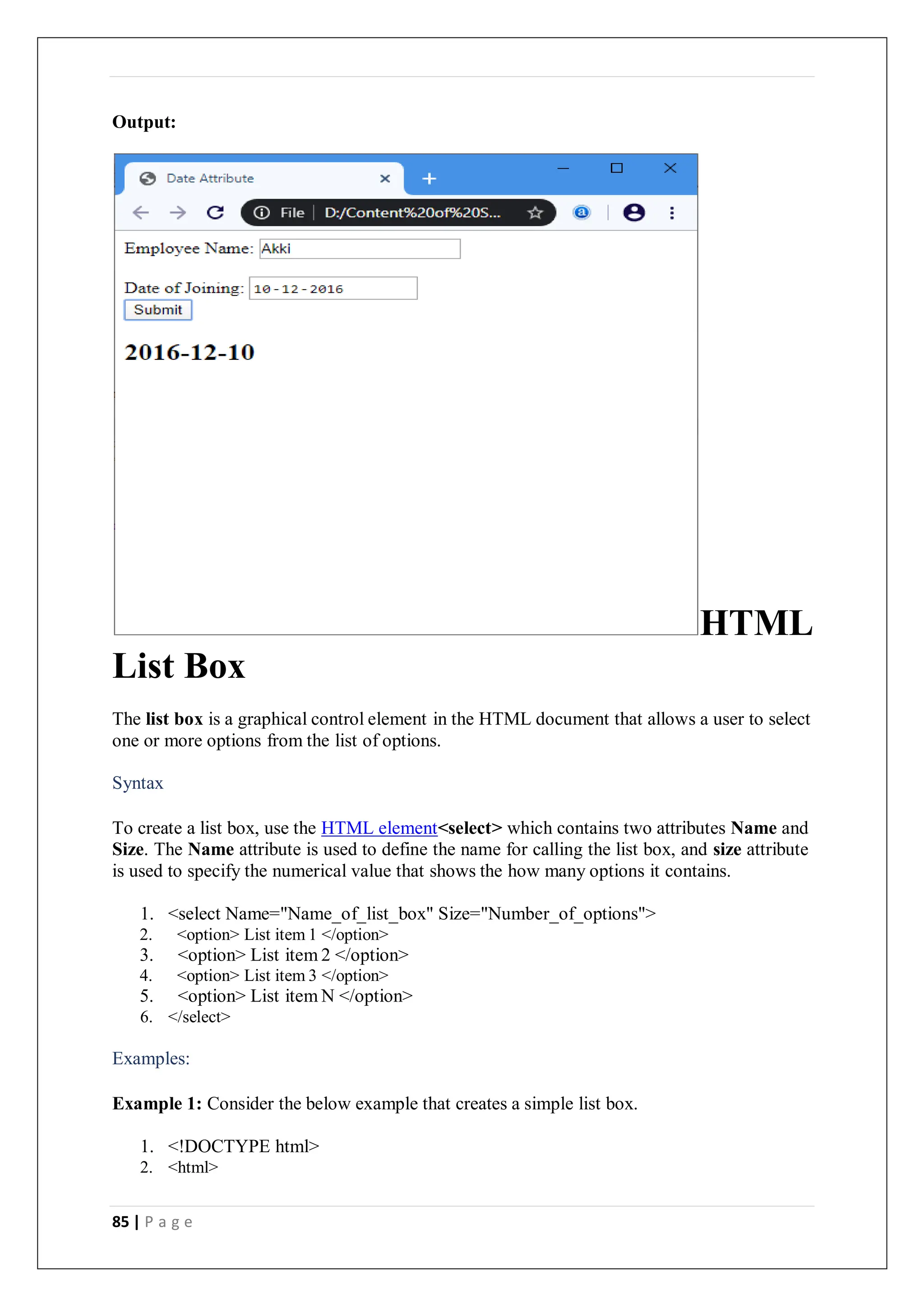 85 | P a g e
Output:
HTML
List Box
The list box is a graphical control element in the HTML document that allows a user to select
one or more options from the list of options.
Syntax
To create a list box, use the HTML element<select> which contains two attributes Name and
Size. The Name attribute is used to define the name for calling the list box, and size attribute
is used to specify the numerical value that shows the how many options it contains.
1. <select Name="Name_of_list_box" Size="Number_of_options">
2. <option> List item 1 </option>
3. <option> List item 2 </option>
4. <option> List item 3 </option>
5. <option> List item N </option>
6. </select>
Examples:
Example 1: Consider the below example that creates a simple list box.
1. <!DOCTYPE html>
2. <html>
 