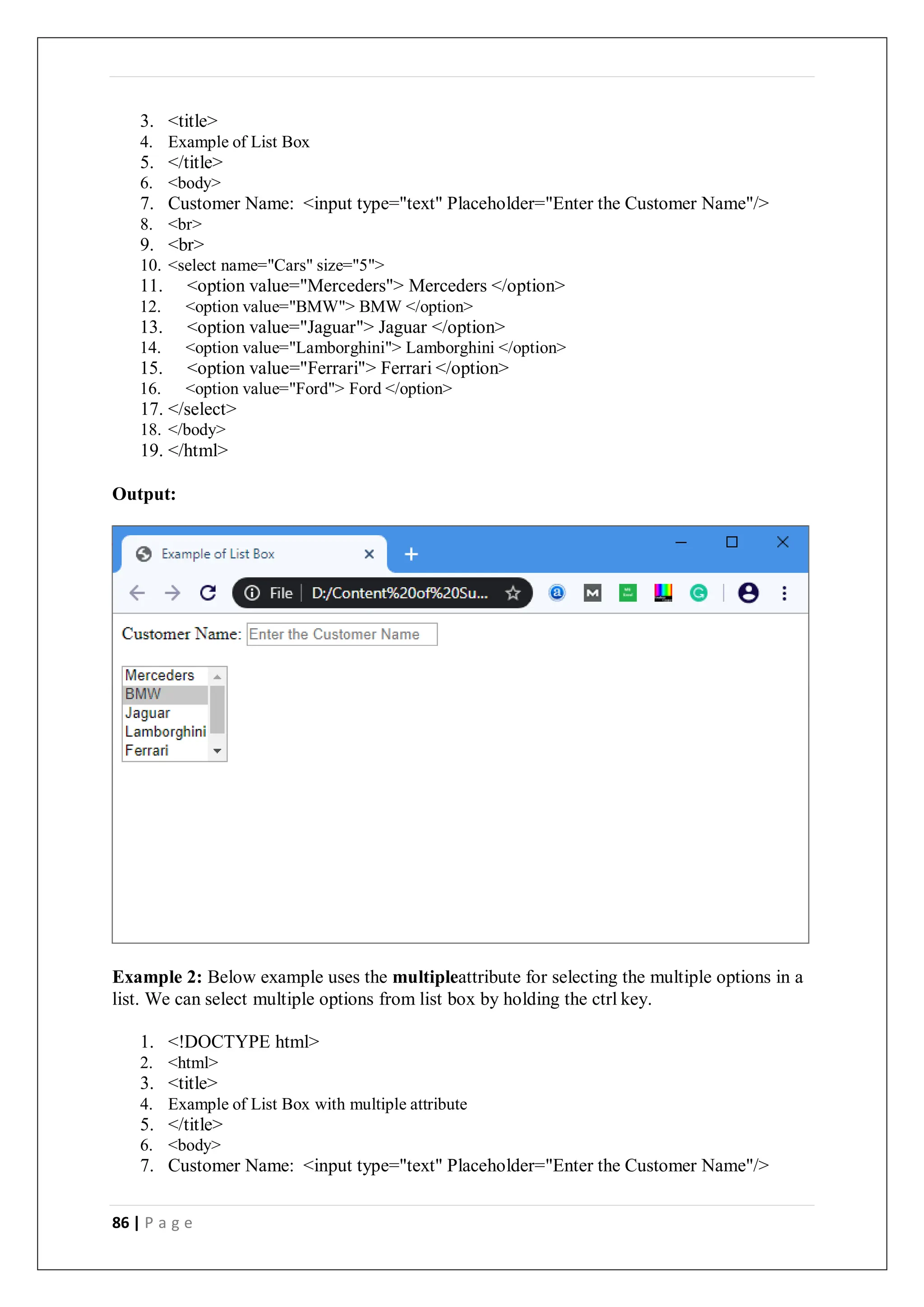 86 | P a g e
3. <title>
4. Example of List Box
5. </title>
6. <body>
7. Customer Name: <input type="text" Placeholder="Enter the Customer Name"/>
8. <br>
9. <br>
10. <select name="Cars" size="5">
11. <option value="Merceders"> Merceders </option>
12. <option value="BMW"> BMW </option>
13. <option value="Jaguar"> Jaguar </option>
14. <option value="Lamborghini"> Lamborghini </option>
15. <option value="Ferrari"> Ferrari </option>
16. <option value="Ford"> Ford </option>
17. </select>
18. </body>
19. </html>
Output:
Example 2: Below example uses the multipleattribute for selecting the multiple options in a
list. We can select multiple options from list box by holding the ctrl key.
1. <!DOCTYPE html>
2. <html>
3. <title>
4. Example of List Box with multiple attribute
5. </title>
6. <body>
7. Customer Name: <input type="text" Placeholder="Enter the Customer Name"/>
 
