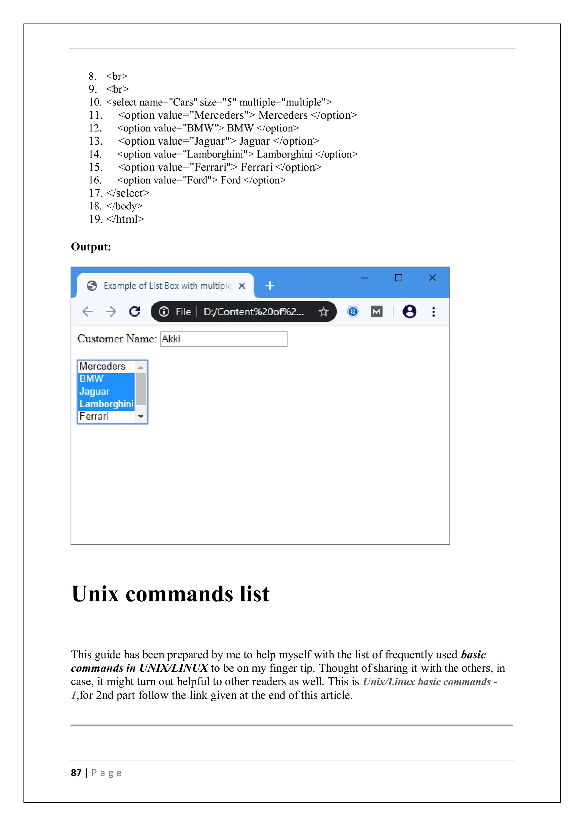 87 | P a g e
8. <br>
9. <br>
10. <select name="Cars" size="5" multiple="multiple">
11. <option value="Merceders"> Merceders </option>
12. <option value="BMW"> BMW </option>
13. <option value="Jaguar"> Jaguar </option>
14. <option value="Lamborghini"> Lamborghini </option>
15. <option value="Ferrari"> Ferrari </option>
16. <option value="Ford"> Ford </option>
17. </select>
18. </body>
19. </html>
Output:
Unix commands list
This guide has been prepared by me to help myself with the list of frequently used basic
commands in UNIX/LINUX to be on my finger tip. Thought of sharing it with the others, in
case, it might turn out helpful to other readers as well. This is Unix/Linux basic commands -
1,for 2nd part follow the link given at the end of this article.
 