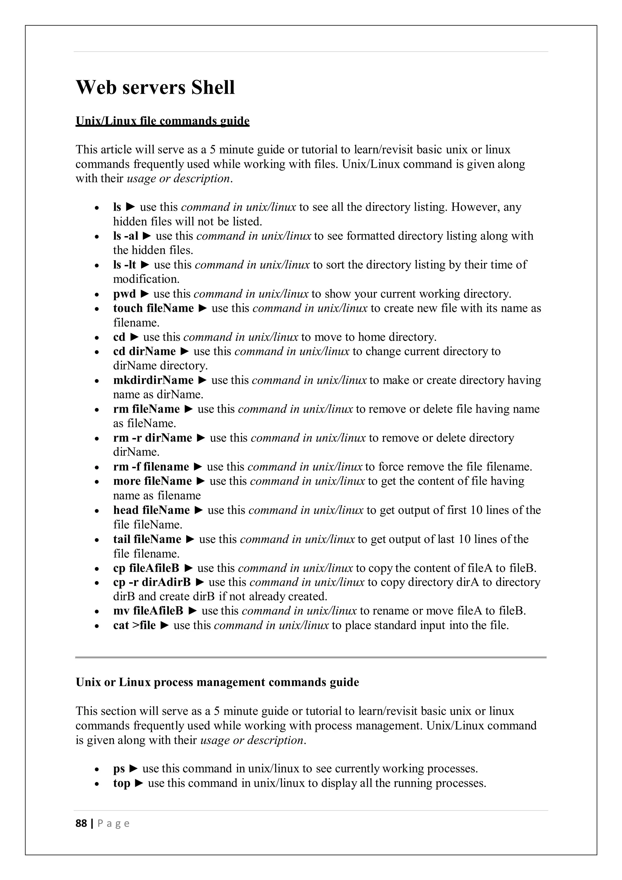 88 | P a g e
Web servers Shell
Unix/Linux file commands guide
This article will serve as a 5 minute guide or tutorial to learn/revisit basic unix or linux
commands frequently used while working with files. Unix/Linux command is given along
with their usage or description.
 ls ► use this command in unix/linux to see all the directory listing. However, any
hidden files will not be listed.
 ls -al ► use this command in unix/linux to see formatted directory listing along with
the hidden files.
 ls -lt ► use this command in unix/linux to sort the directory listing by their time of
modification.
 pwd ► use this command in unix/linux to show your current working directory.
 touch fileName ► use this command in unix/linux to create new file with its name as
filename.
 cd ► use this command in unix/linux to move to home directory.
 cd dirName ► use this command in unix/linux to change current directory to
dirName directory.
 mkdirdirName ► use this command in unix/linux to make or create directory having
name as dirName.
 rm fileName ► use this command in unix/linux to remove or delete file having name
as fileName.
 rm -r dirName ► use this command in unix/linux to remove or delete directory
dirName.
 rm -f filename ► use this command in unix/linux to force remove the file filename.
 more fileName ► use this command in unix/linux to get the content of file having
name as filename
 head fileName ► use this command in unix/linux to get output of first 10 lines of the
file fileName.
 tail fileName ► use this command in unix/linux to get output of last 10 lines of the
file filename.
 cp fileAfileB ► use this command in unix/linux to copy the content of fileA to fileB.
 cp -r dirAdirB ► use this command in unix/linux to copy directory dirA to directory
dirB and create dirB if not already created.
 mv fileAfileB ► use this command in unix/linux to rename or move fileA to fileB.
 cat >file ► use this command in unix/linux to place standard input into the file.
Unix or Linux process management commands guide
This section will serve as a 5 minute guide or tutorial to learn/revisit basic unix or linux
commands frequently used while working with process management. Unix/Linux command
is given along with their usage or description.
 ps ► use this command in unix/linux to see currently working processes.
 top ► use this command in unix/linux to display all the running processes.
 