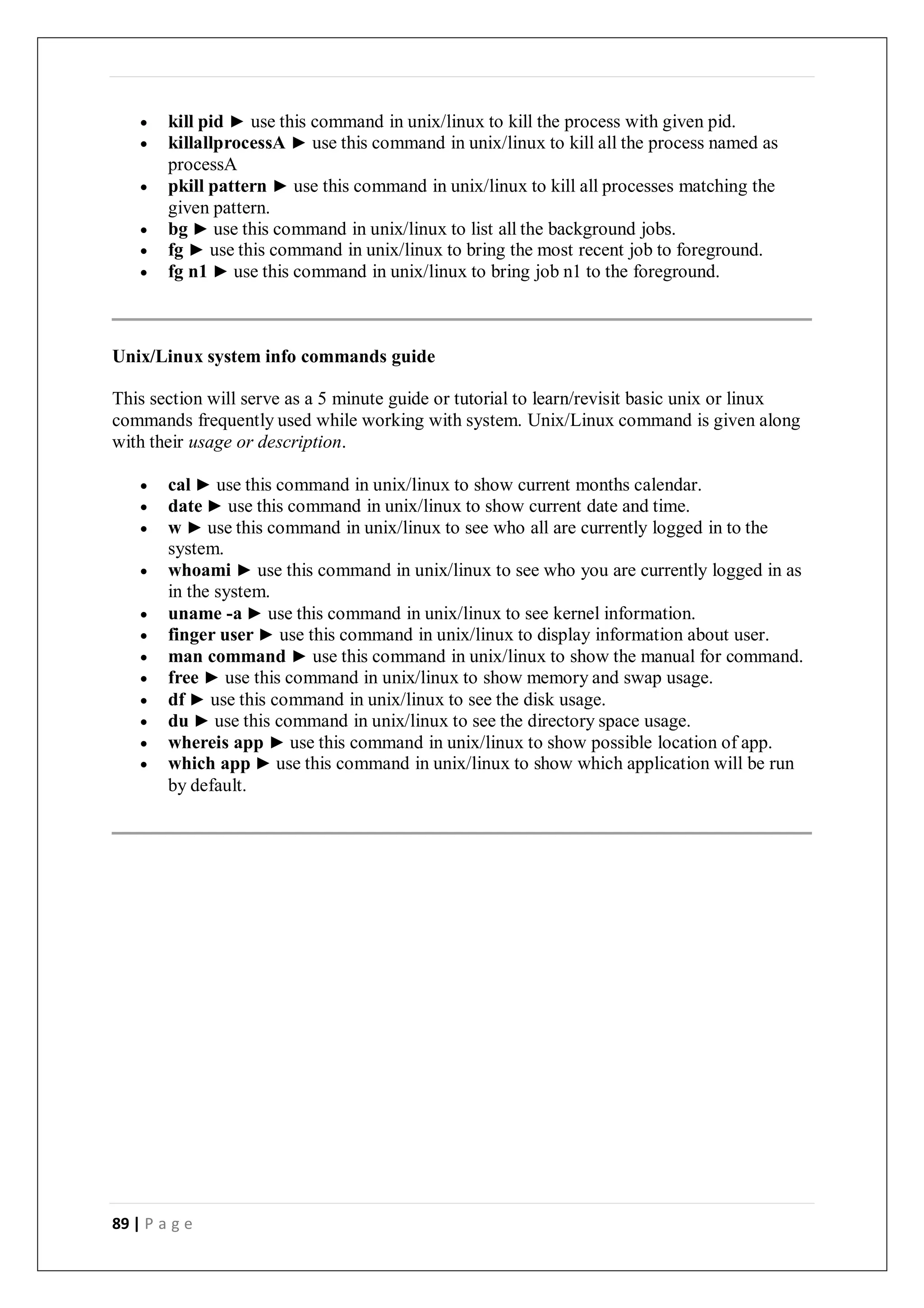 89 | P a g e
 kill pid ► use this command in unix/linux to kill the process with given pid.
 killallprocessA ► use this command in unix/linux to kill all the process named as
processA
 pkill pattern ► use this command in unix/linux to kill all processes matching the
given pattern.
 bg ► use this command in unix/linux to list all the background jobs.
 fg ► use this command in unix/linux to bring the most recent job to foreground.
 fg n1 ► use this command in unix/linux to bring job n1 to the foreground.
Unix/Linux system info commands guide
This section will serve as a 5 minute guide or tutorial to learn/revisit basic unix or linux
commands frequently used while working with system. Unix/Linux command is given along
with their usage or description.
 cal ► use this command in unix/linux to show current months calendar.
 date ► use this command in unix/linux to show current date and time.
 w ► use this command in unix/linux to see who all are currently logged in to the
system.
 whoami ► use this command in unix/linux to see who you are currently logged in as
in the system.
 uname -a ► use this command in unix/linux to see kernel information.
 finger user ► use this command in unix/linux to display information about user.
 man command ► use this command in unix/linux to show the manual for command.
 free ► use this command in unix/linux to show memory and swap usage.
 df ► use this command in unix/linux to see the disk usage.
 du ► use this command in unix/linux to see the directory space usage.
 whereis app ► use this command in unix/linux to show possible location of app.
 which app ► use this command in unix/linux to show which application will be run
by default.
 