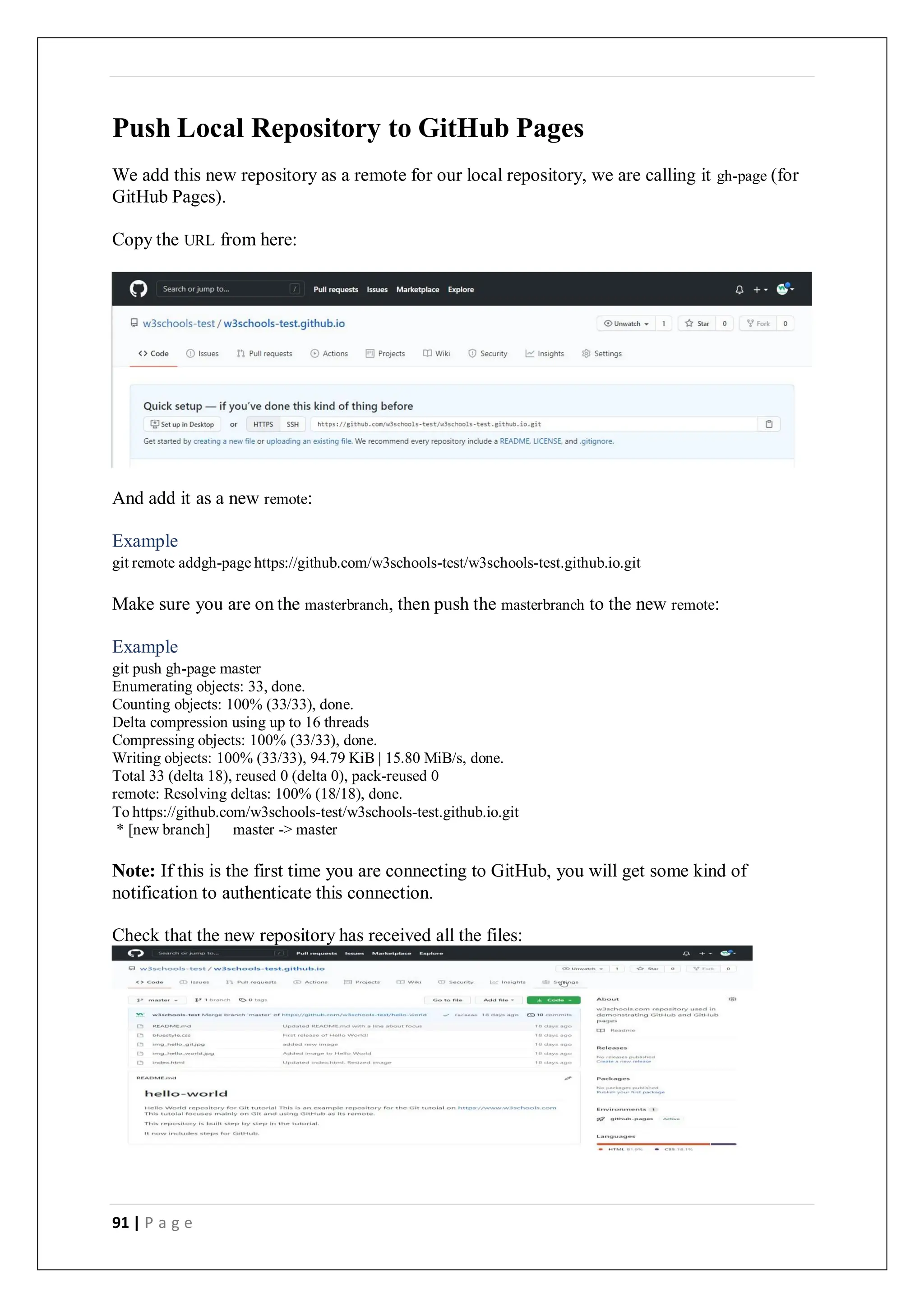91 | P a g e
Push Local Repository to GitHub Pages
We add this new repository as a remote for our local repository, we are calling it gh-page (for
GitHub Pages).
Copy the URL from here:
And add it as a new remote:
Example
git remote addgh-page https://github.com/w3schools-test/w3schools-test.github.io.git
Make sure you are on the masterbranch, then push the masterbranch to the new remote:
Example
git push gh-page master
Enumerating objects: 33, done.
Counting objects: 100% (33/33), done.
Delta compression using up to 16 threads
Compressing objects: 100% (33/33), done.
Writing objects: 100% (33/33), 94.79 KiB | 15.80 MiB/s, done.
Total 33 (delta 18), reused 0 (delta 0), pack-reused 0
remote: Resolving deltas: 100% (18/18), done.
To https://github.com/w3schools-test/w3schools-test.github.io.git
* [new branch] master -> master
Note: If this is the first time you are connecting to GitHub, you will get some kind of
notification to authenticate this connection.
Check that the new repository has received all the files:
 