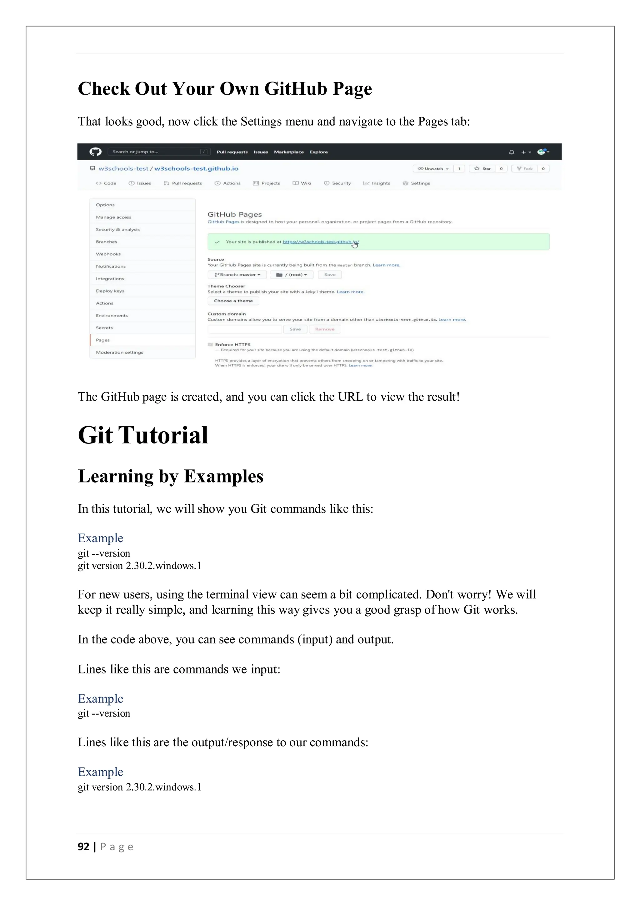 92 | P a g e
Check Out Your Own GitHub Page
That looks good, now click the Settings menu and navigate to the Pages tab:
The GitHub page is created, and you can click the URL to view the result!
Git Tutorial
Learning by Examples
In this tutorial, we will show you Git commands like this:
Example
git --version
git version 2.30.2.windows.1
For new users, using the terminal view can seem a bit complicated. Don't worry! We will
keep it really simple, and learning this way gives you a good grasp of how Git works.
In the code above, you can see commands (input) and output.
Lines like this are commands we input:
Example
git --version
Lines like this are the output/response to our commands:
Example
git version 2.30.2.windows.1
 