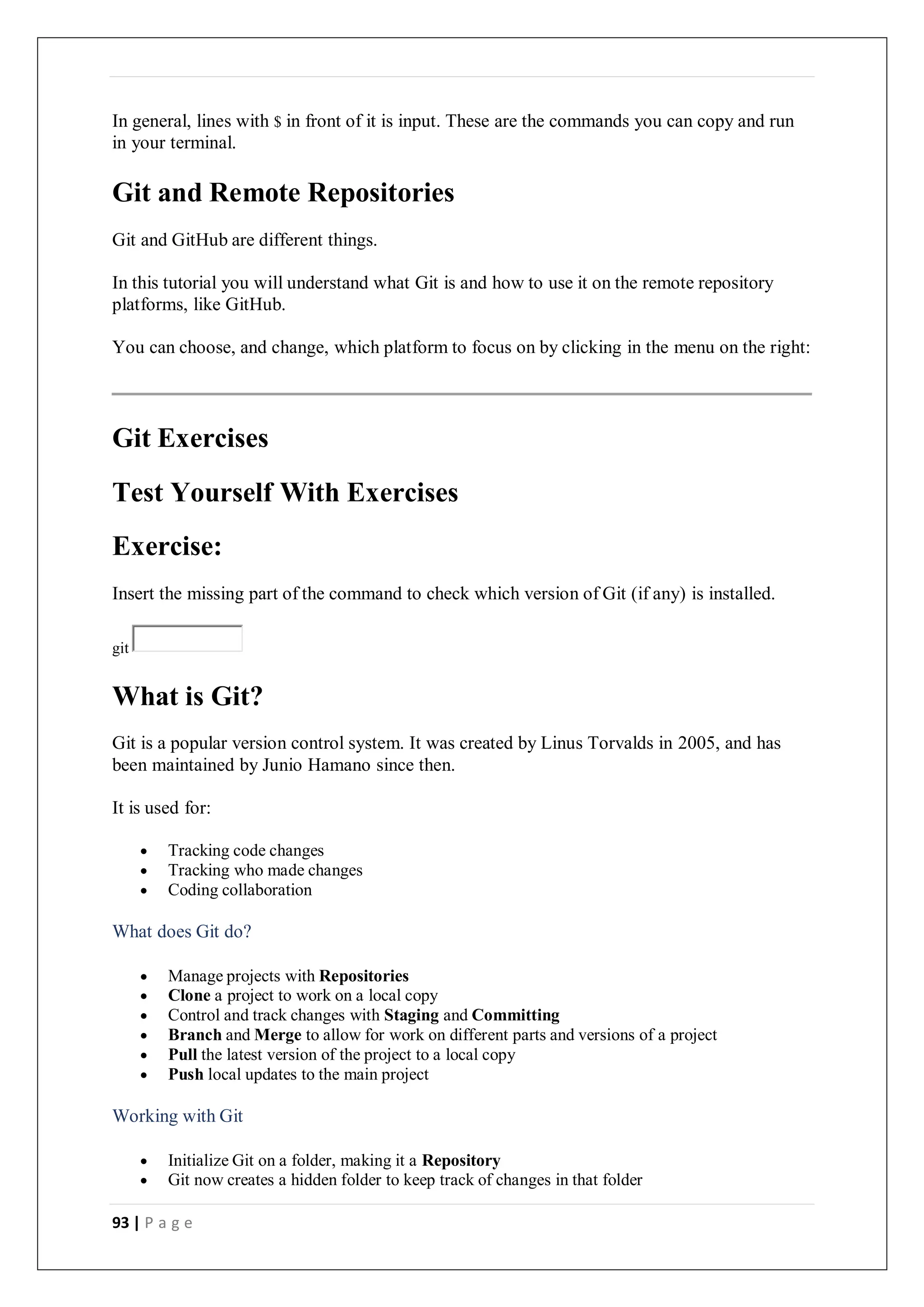 93 | P a g e
In general, lines with $ in front of it is input. These are the commands you can copy and run
in your terminal.
Git and Remote Repositories
Git and GitHub are different things.
In this tutorial you will understand what Git is and how to use it on the remote repository
platforms, like GitHub.
You can choose, and change, which platform to focus on by clicking in the menu on the right:
Git Exercises
Test Yourself With Exercises
Exercise:
Insert the missing part of the command to check which version of Git (if any) is installed.
git
What is Git?
Git is a popular version control system. It was created by Linus Torvalds in 2005, and has
been maintained by Junio Hamano since then.
It is used for:
 Tracking code changes
 Tracking who made changes
 Coding collaboration
What does Git do?
 Manage projects with Repositories
 Clone a project to work on a local copy
 Control and track changes with Staging and Committing
 Branch and Merge to allow for work on different parts and versions of a project
 Pull the latest version of the project to a local copy
 Push local updates to the main project
Working with Git
 Initialize Git on a folder, making it a Repository
 Git now creates a hidden folder to keep track of changes in that folder
 