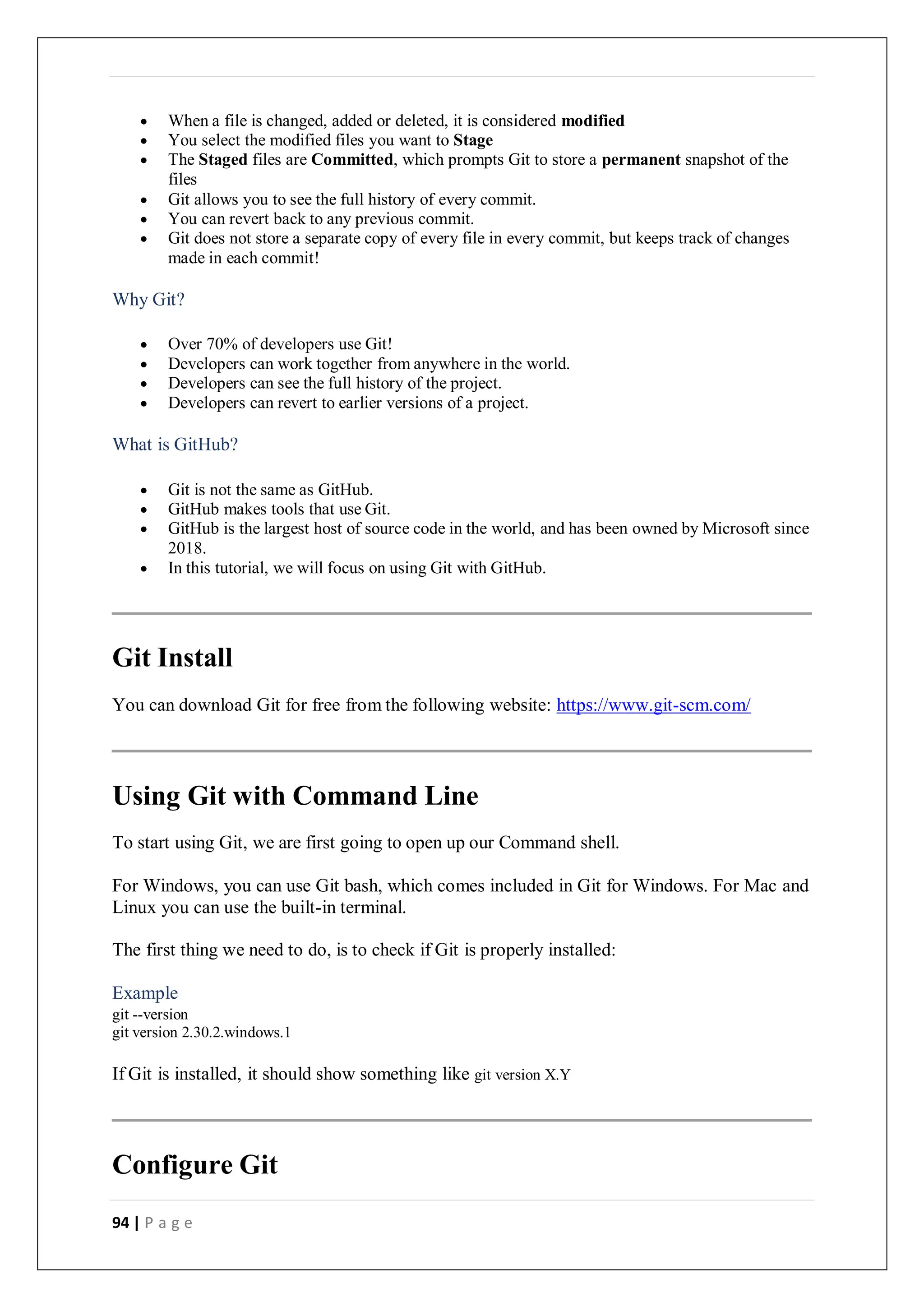94 | P a g e
 When a file is changed, added or deleted, it is considered modified
 You select the modified files you want to Stage
 The Staged files are Committed, which prompts Git to store a permanent snapshot of the
files
 Git allows you to see the full history of every commit.
 You can revert back to any previous commit.
 Git does not store a separate copy of every file in every commit, but keeps track of changes
made in each commit!
Why Git?
 Over 70% of developers use Git!
 Developers can work together from anywhere in the world.
 Developers can see the full history of the project.
 Developers can revert to earlier versions of a project.
What is GitHub?
 Git is not the same as GitHub.
 GitHub makes tools that use Git.
 GitHub is the largest host of source code in the world, and has been owned by Microsoft since
2018.
 In this tutorial, we will focus on using Git with GitHub.
Git Install
You can download Git for free from the following website: https://www.git-scm.com/
Using Git with Command Line
To start using Git, we are first going to open up our Command shell.
For Windows, you can use Git bash, which comes included in Git for Windows. For Mac and
Linux you can use the built-in terminal.
The first thing we need to do, is to check if Git is properly installed:
Example
git --version
git version 2.30.2.windows.1
If Git is installed, it should show something like git version X.Y
Configure Git
 