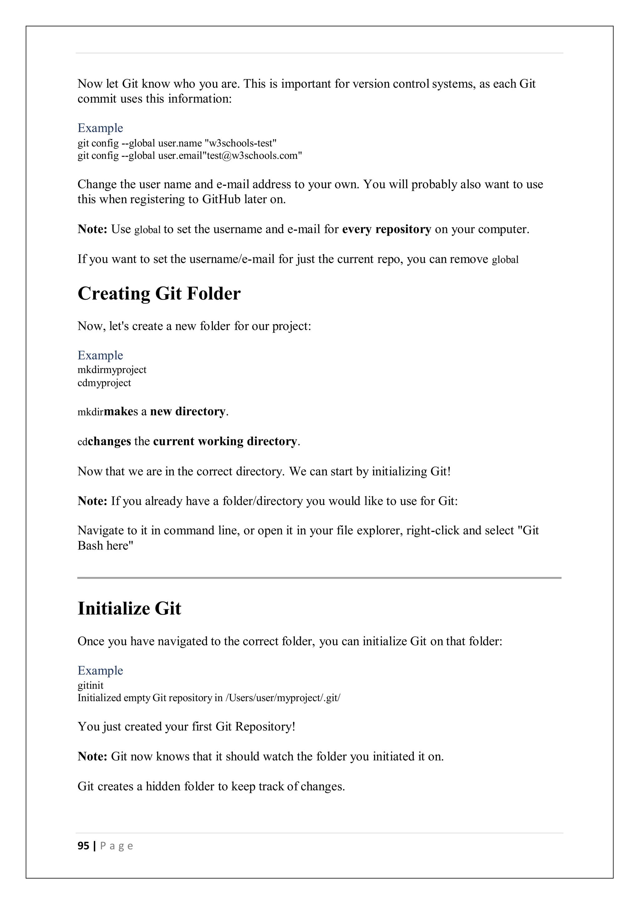 95 | P a g e
Now let Git know who you are. This is important for version control systems, as each Git
commit uses this information:
Example
git config --global user.name "w3schools-test"
git config --global user.email"test@w3schools.com"
Change the user name and e-mail address to your own. You will probably also want to use
this when registering to GitHub later on.
Note: Use global to set the username and e-mail for every repository on your computer.
If you want to set the username/e-mail for just the current repo, you can remove global
Creating Git Folder
Now, let's create a new folder for our project:
Example
mkdirmyproject
cdmyproject
mkdirmakes a new directory.
cdchanges the current working directory.
Now that we are in the correct directory. We can start by initializing Git!
Note: If you already have a folder/directory you would like to use for Git:
Navigate to it in command line, or open it in your file explorer, right-click and select "Git
Bash here"
Initialize Git
Once you have navigated to the correct folder, you can initialize Git on that folder:
Example
gitinit
Initialized empty Git repository in /Users/user/myproject/.git/
You just created your first Git Repository!
Note: Git now knows that it should watch the folder you initiated it on.
Git creates a hidden folder to keep track of changes.
 