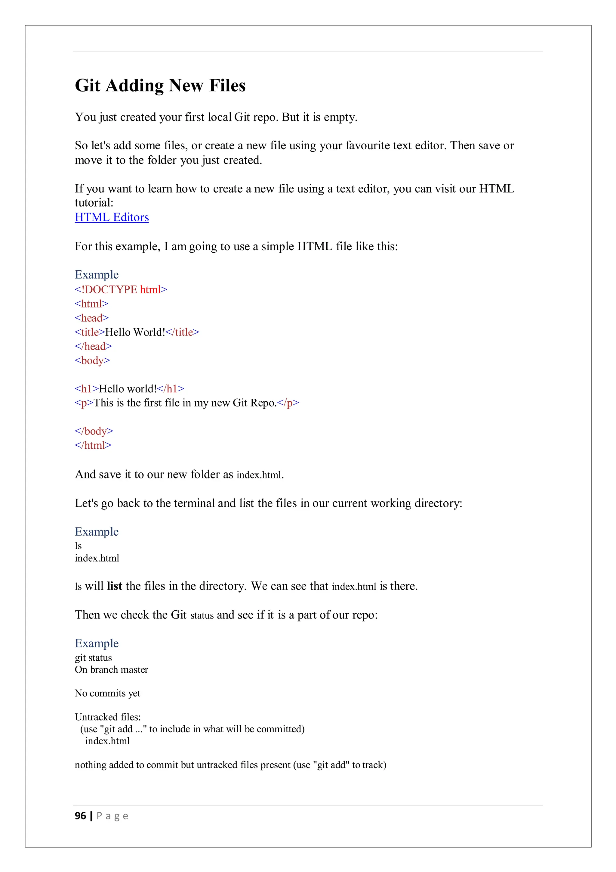 96 | P a g e
Git Adding New Files
You just created your first local Git repo. But it is empty.
So let's add some files, or create a new file using your favourite text editor. Then save or
move it to the folder you just created.
If you want to learn how to create a new file using a text editor, you can visit our HTML
tutorial:
HTML Editors
For this example, I am going to use a simple HTML file like this:
Example
<!DOCTYPE html>
<html>
<head>
<title>Hello World!</title>
</head>
<body>
<h1>Hello world!</h1>
<p>This is the first file in my new Git Repo.</p>
</body>
</html>
And save it to our new folder as index.html.
Let's go back to the terminal and list the files in our current working directory:
Example
ls
index.html
ls will list the files in the directory. We can see that index.html is there.
Then we check the Git status and see if it is a part of our repo:
Example
git status
On branch master
No commits yet
Untracked files:
(use "git add ..." to include in what will be committed)
index.html
nothing added to commit but untracked files present (use "git add" to track)
 