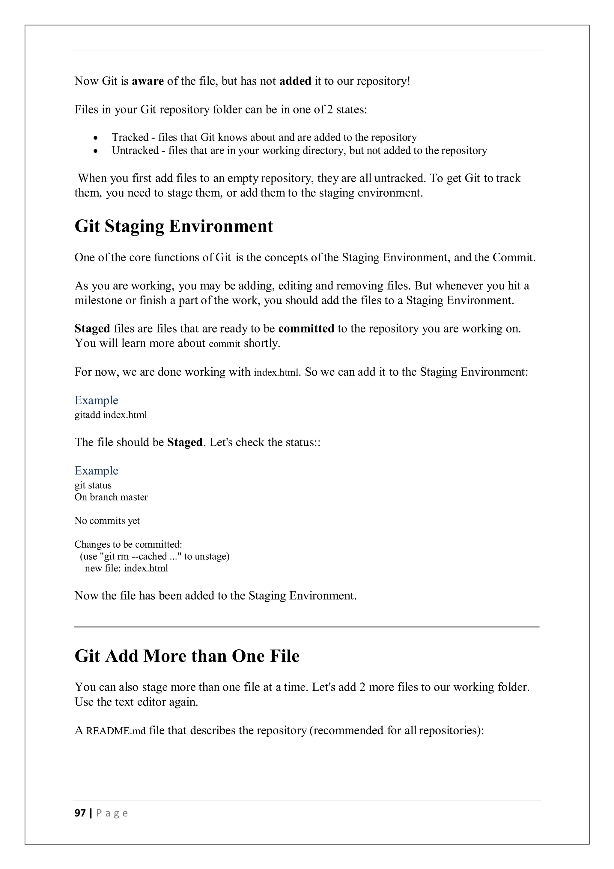 97 | P a g e
Now Git is aware of the file, but has not added it to our repository!
Files in your Git repository folder can be in one of 2 states:
 Tracked - files that Git knows about and are added to the repository
 Untracked - files that are in your working directory, but not added to the repository
When you first add files to an empty repository, they are all untracked. To get Git to track
them, you need to stage them, or add them to the staging environment.
Git Staging Environment
One of the core functions of Git is the concepts of the Staging Environment, and the Commit.
As you are working, you may be adding, editing and removing files. But whenever you hit a
milestone or finish a part of the work, you should add the files to a Staging Environment.
Staged files are files that are ready to be committed to the repository you are working on.
You will learn more about commit shortly.
For now, we are done working with index.html. So we can add it to the Staging Environment:
Example
gitadd index.html
The file should be Staged. Let's check the status::
Example
git status
On branch master
No commits yet
Changes to be committed:
(use "git rm --cached ..." to unstage)
new file: index.html
Now the file has been added to the Staging Environment.
Git Add More than One File
You can also stage more than one file at a time. Let's add 2 more files to our working folder.
Use the text editor again.
A README.md file that describes the repository (recommended for all repositories):
 